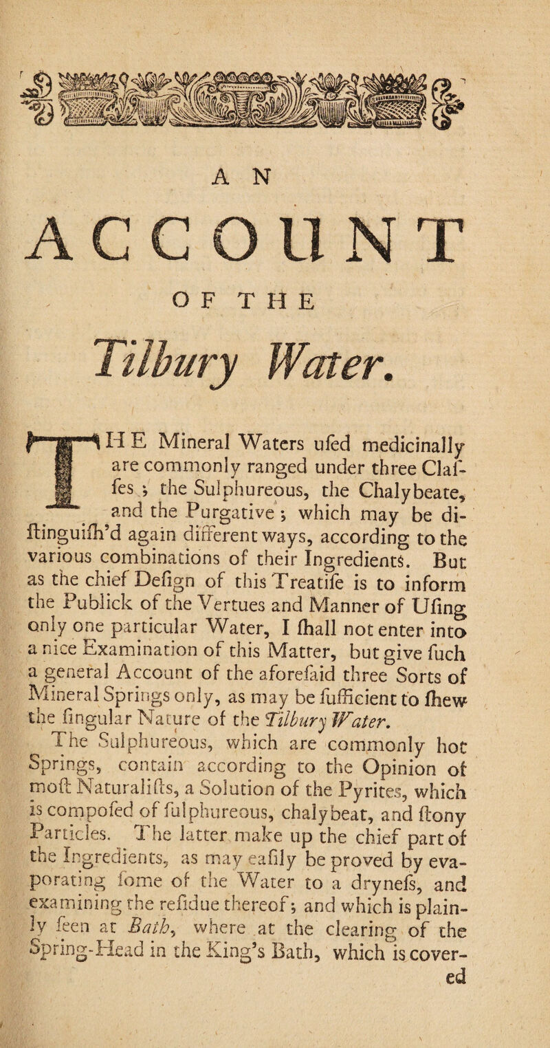 ACCOUNT O F THE H E Mineral Waters ufed medicinally are commonly ranged under three Gaf¬ fes *, the Sulphureous, the Chalybeate, and the Purgative ; which may be di- ftinguifli’d again different ways, according to the various combinations of their Ingredients. But as the chief Defign of this Treatife is to inform the Publick of the Vertues and Manner of Ufing only one particular Water, I fhall notenter into a nice Examination of this Matter, but give fuch a general Account of the aforefaid three Sorts of Mineral Springs only, as may be fufficient to fliew the lingular Nature of the Tilbury Water. The Sulphureous, which are commonly hot Springs, contain according to the Opinion of moil Naturalifts, a Solution of the Pyrites, which is compofed of fulphureous, chaly beat, and ftony Panicles. The latter make up the chief part of the Ingredients, as may eafily be proved by eva¬ porating feme of the Water to a drynefs, and examining the refidue thereof; and which is plain¬ ly feen at Bath, where at the clearing of the Spring-Head in the King’s Bath, which is cover¬ ed