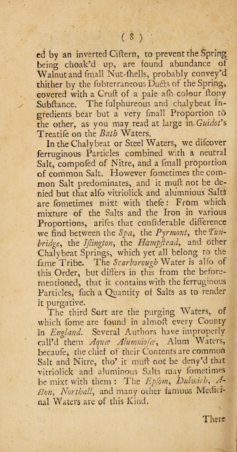 ed by an inverted Ciftern, to prevent the Spring being choak’d up, are found abundance of Walnut and final! Nut-fhells, probably convey’d thither by the fubterraneous Du6b of the Spring, covered with a Cruft of a pale afh-colour ftony Subftance. The fulphureous and chalybeat in¬ gredients bear but a very fmall Proportion to the other, as you may read at large in, Guidot's Treatife on the Bath Waters. In the Chalybeat or Steel Waters, we difcover ferruginous Particles combined with a neutral Salt, compofed of Nitre, and a fmall proportion of common Salt. However fometimes the com¬ mon Salt predominates, and it muft not be de¬ nied but that alfo vitridlick and alumnious SaltS are fometimes mixt with thele: From winch mixture of the Saks and the Iron in various Proportions, arifes that confiderable difference we find between the Spa, the Pyrmont, the Tun- bridge, the IJlington, the Hampftead, and other Chalybeat Springs, which yet all belong to the fame Tribe. The Scarborough Water is alio of this Order, but differs in this from the before- mentioned, that it contains with the ferruginous Particles, fuch a Quantity of Salts as to render it purgative. The third Sort are the purging Waters, of which fome are found in almoft every County in England. Several Authors have improperly call’d them Aqua* Alumniofce, Alum Waters, becaufe, the chief of their Contents are common Salt and Nitre, tho’ it muft not be deriy’d that vitriolick and aluminous Salts may fometimes be mixt with them : The Epfom, Dulwich, A- Uon, North all, and many other famous Medici¬ nal Waters are of this Kind. i * There