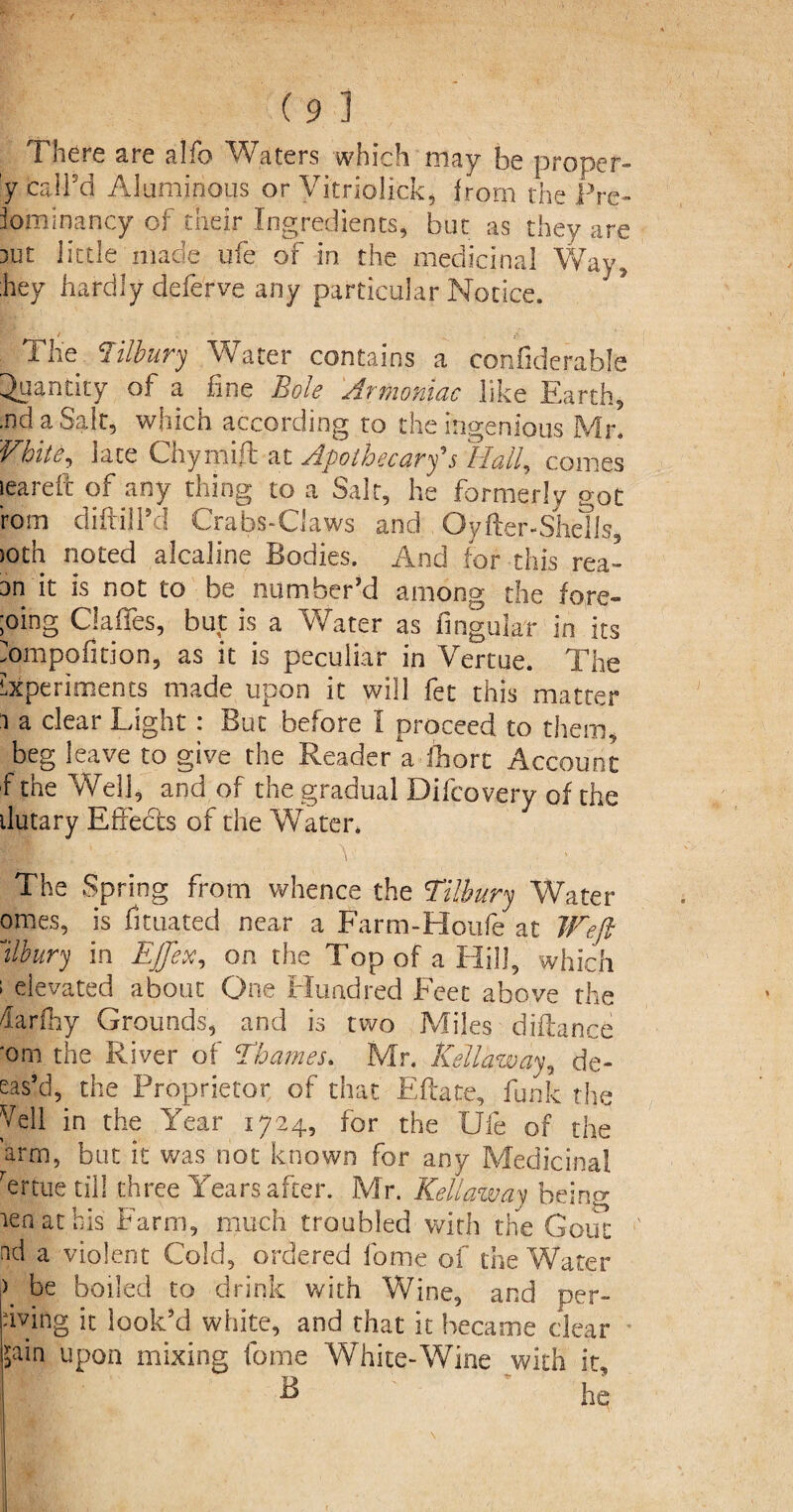 There are alio Waters which may be proper- y call’d Aluminous or Vitriolick, from the Pre¬ dominancy of their Ingredients, but as they are 3Ut little made ufe of in the medicinal Way, hey hardly deferve any particular Notice. / The Tilbury Water contains a confiderable Quantity of a fine Bole Armoniac like Earth, .nd a Salt, which according to the Ingenious Mr. Vhite, lace Chymift at Apothecary's Hall, conies leareft of any thing to a Salt, he formerly got rom diftill’d Crabs-Ciaws and Oyfter-Sheils, JOth noted alcaline Bodies. And for this rea- an it is not to be number'd among the fore¬ going Gaffes, but is a Water as lingular in its mmpofition, as it is peculiar in Vertue. The Experiments made upon it will fet this matter i a clear Light : But before I proceed to them, beg leave to give the Reader a fhorc Account f the Well, and of the gradual Difcovery of the ilutary Effects of the Whiter* Ht,' T i \ , The Spring from whence the Tilbury Water omes, is fimated near a Farm-Houfe at Weft llbury in Effete, on the Top of a Hill, which ; elevated about One Hundred Feet above the darfhy Grounds, and is two Miles diftance *om the River of Thames. Mr. Kellaway, de¬ bas’d, the Proprietor of that Eftate, funk the Veil in the Year 1724, for the Ufe of the arm, but it was not known for any Medicinal Yrtue till three Years after. Mr. Kellaway being ten at his Farm, much troubled with the Gout nd a violent Cold, ordered fome of the Water \ be boiled to drink with Wine, and per- dving it look’d white, and that it became dear ■pin upon mixing fome White-Wine with it B - * he