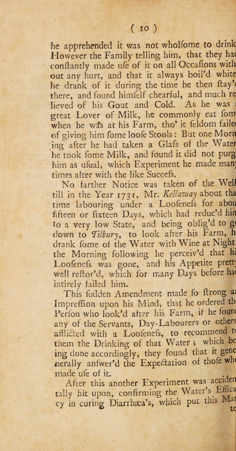 he apprehended it was not wholfome to drink However the Family telling him, that they ha<! conftantly made life of it on all Occafions with out any hurt, and that it always boil’d white he drank of it during the time he then ftay’c there, and found himfelf chearful, and much re lieved of his Gout and Cold. As he was : great Lover of Milk, he commonly eat fom when he wtfs at his Farm, tho’ it feldom faile< of giving him fome loofe Stools: But one Morn ing after he had taken a Glafs of the Water he took fome Milk, and found it did not purg him as ufual, which Experiment he made man; times after with the like Succefs. No farther Notice was taken of the Well till in the Year 1731, Mr. Kell aw ay about tha time labouring under a Loofenefs for abou fifteen or fixteen Days, which had reduc’d bin to a very low State, and being oblig’d to g< down to Tilbury, to look after his Farm, h drank fome of the Water with Wine at Nsght^ the Morning following he perceiv’d that hi Loofenefs was gone, and his Appetite prett; well reftor’d, which for many Days before has intirely failed him. This fudden Amendment made fo flrong ai Impreffion upon his Mind, that he ordered th< Ferlon who looked after his Farm, if he fount any of the Servants, Day-Labourers or others afflidted with a Loofenefs, to recommend t( them the Drinking of that Water ; which be ing done accordingly, they found that it gene aierally anfwer’d the Expectation of thofe wh( made ufe of it. ., After this another Experiment was acciden tally hit upon, confirming the Water’s Emu