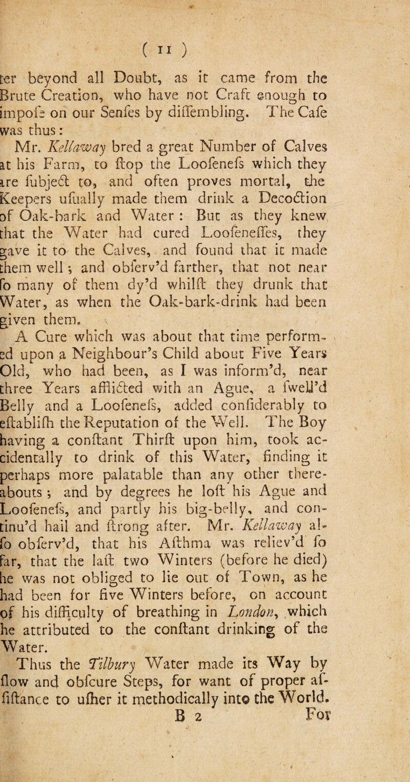 ter beyond all Doubt, as it came from the Brute Creation, who have not Craft enough to impofe on our Seofes by diiTembling. The Cafe was thus: Mr. Kelt aw ay bred a great Number of Calves at his Farm, to flop the Loofenefs which they ire fubjed to, and often proves mortal, the Keepers ufually made them drink a Decodion of Oak-bark and Water : But as they knew that the Water had cured LoofenelTes, they gave it to the Calves, and found that it made them well; and oblerv’d farther, that not near fo many of them dy’d whilft they drunk that Water, as when the Oak-bark-drink had been given them. A Cure which was about that time perform- ^ ed upon a Neighbour’s Child about Five Years Old, who had been, as I was inform’d, near three Years affiided with an Ague, a iwelj’d Belly and a Loofenefs, added considerably to eftabliffi the Reputation of the Well. The Boy having a conftant Third upon him, took ac¬ cidentally to drink of this Water, finding it perhaps more palatable than any other there¬ abouts *, and by degrees he loft his Ague and Loofenefs, and partly his big-belly, and con¬ tinu’d hail and ftrong after. Mr. Kellaway al- fo obferv’d, that his Afthma was reliev’d fo far, that the laft two Winters (before he died) he was not obliged to lie out of Town, as he had been for five Winters before, on account of his difficulty of breathing in London, which he attributed to the conftant drinking of the Water. Thus the Lilbury Water made its Way by flow and obfcure Steps, for want of proper af- fiftance to uiher it methodically into the World. B 2 For