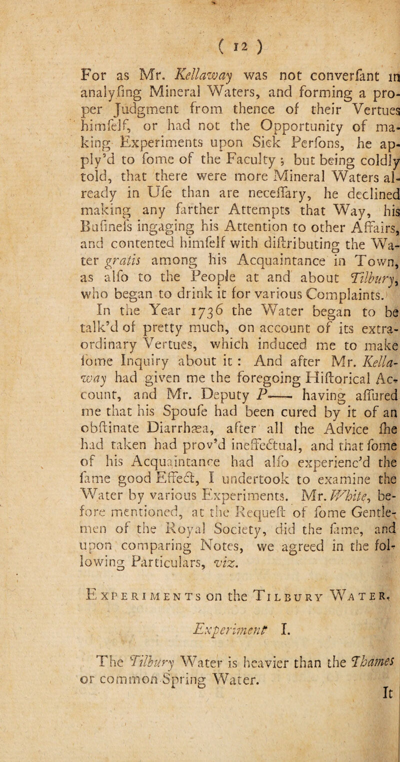 For as Mr. Kell aw ay was not converfant in analyfing Mineral Waters, and forming a pro¬ per Judgment from thence of their Vertues himfelf, or had not the Opportunity of ma¬ king Experiments upon Sick Ferfons, he ap¬ ply ki to fome of the Faculty *, but being coldly told, that there were more Mineral Waters al¬ ready in Ufe than are neceffary, he declined making any farther Attempts that Way, his Bufinds ingaging his Attention to other Affairs, and contented himfelr with diftributing the Wa¬ ter gratis among his Acquaintance in Town, as alfo to the People at and about Tilbury, who began to drink it for various Complaints. In the Year 1736 the Water began to be talk’d of pretty much, on account of its extra¬ ordinary Vertues, which induced me to make fome Inquiry about it : And after Mr. Kella- way had given me the foregoing HifWical Ac^ count, and Mr. Deputy P<-- having affured me that his Spoufe had been cured by it of an obftinate Diarrhma, after all the Advice £he had taken had prov’d ineffectual, and that fome of his Acquaintance had alfo experienc’d the fame good Effedl, I undertook to examine the Water by various Experiments. Mr. White, be¬ fore mentioned, at the Requeft of fome Gentle¬ men of the Royal Society, did the fame, and upon comparing Notes, we agreed in the fol¬ lowing Particulars, viz. Experiments on the Tilbury W.a ter, Experiment I. The Tilbury Water is heavier than the Thames or common Spring Water. It