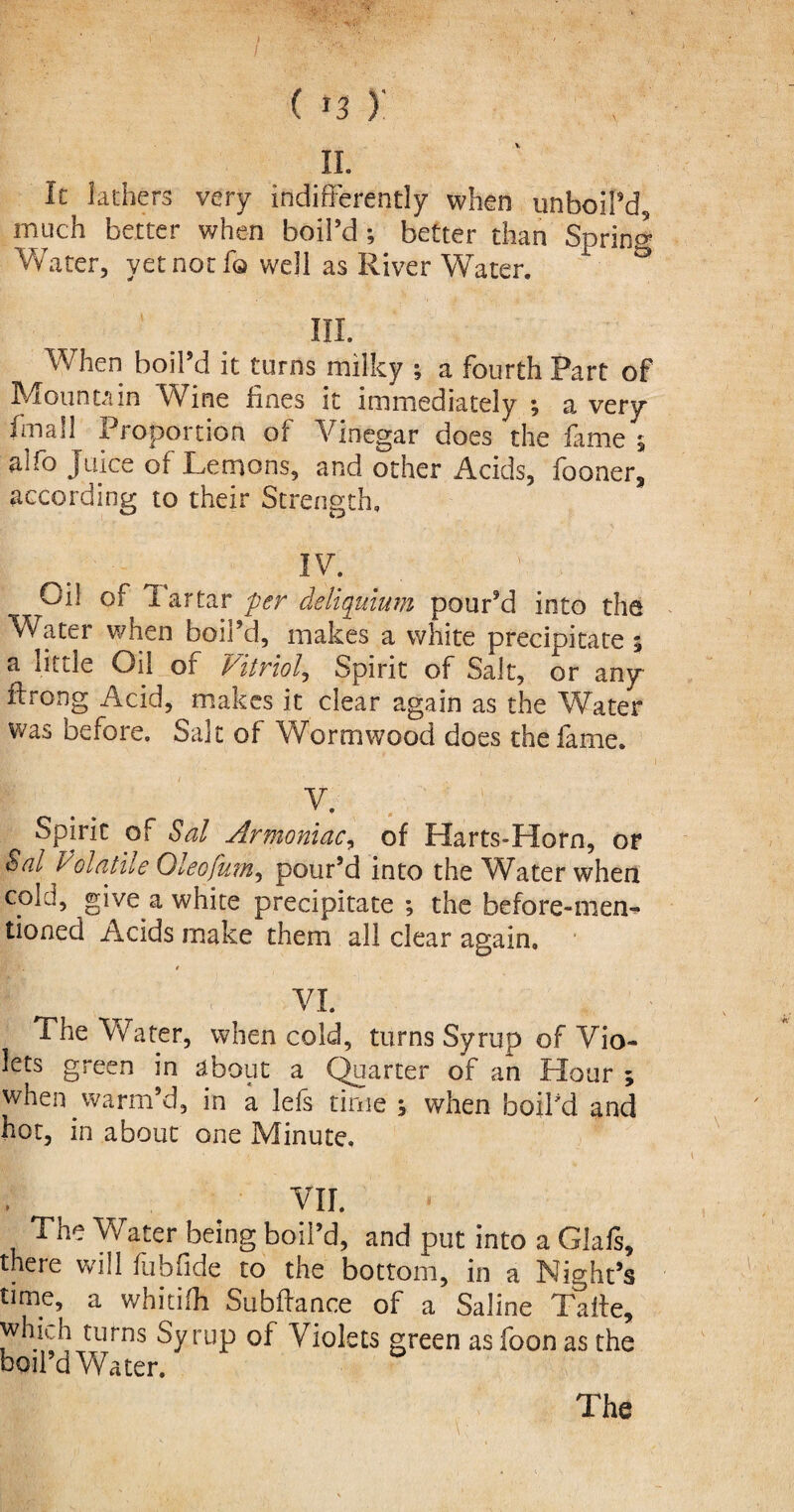 (*3 y ii. It lathers very indifferently when unboil’d, much better when boil’d ; better than Sprint Water, yet not 1q well as River Water. ° III. When boil’d it turns milky ; a fourth Part of Mountain Wine lines it immediately ; a very fmall Proportion of Vinegar does the fame 5 aifo Juice of Lemons, and other Acids, fooner, according to their Strength, IV. Oil of i artar per deliquium pour’d into the Water when boil’d, makes a white precipitate 5 a little Oil of Vitriol, Spirit of Salt, or any itrong Acid, makes it clear again as the Water was before. Salt of Wormwood does the fame. v. . ;,: Spirit of Sal Armoniac, of Harts-Horn, or Sal Volatile Oleofum, pour’d into the Water when cold, give a white precipitate ; the before-men^ tioned Acids make them all clear again. t VI. The Water, when cold, turns Syrup of Vio¬ lets green in about a Quarter of an Hour ; when warm’d, in a lefs time ; when boil’d and hot, in about one Minute. VII. The Water being boil’d, and put into a Glafs, there will fubfide to the bottom, in a Night’s time, a whitilh Subftance of a Saline Talte, which turns Syrup ol Violets green as foon as the boil’d Water. The