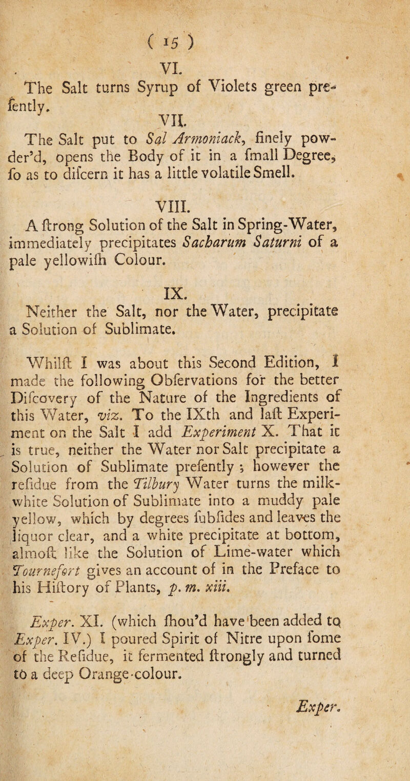 ' VL The Salt turns Syrup of Violets green pre- VII The Salt put to Sal Armoniack, finely pow¬ der’d, opens the Body of it in a fmali Degree, fo as to difcern it has a little volatile Smell. \ viii. A fbrong Solution of the Salt in Spring-Water, immediately precipitates Sacharum Saturni of a pale yellowiili Colour. IX. Neither the Salt, nor the Water, precipitate a Solution of Sublimate. Whilfl I was about this Second Edition, I made the following Obfervations for the better Difcovery of the Nature of the Ingredients of this Water, viz. To the IXth and laft Experi¬ ment on the Salt I add Experiment X. That it is true, neither the Water nor Salt precipitate a Solution of Sublimate prefently ; however the refidue from the Tilbury Water turns the milk- white Solution of Sublimate into a muddy pale yellow, which by degrees fubfides and leaves the liquor clear, and a white precipitate at bottom, almoft like the Solution of Lime-water which Tour refer t gives an account of in the Preface to his Hiftory of Plants, p. m. xiii. Exper. 1LI. (which fhou’d have been added to Exper. IV.) I poured Spirit of Nitre upon fome of the Refidue, it fermented ftrongly and turned to a deep Orange-colour. Exper.