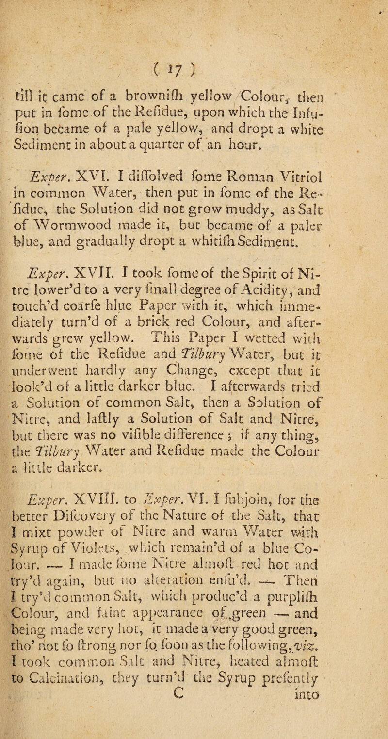 till it came of a brownifh yellow Colour, then put in fame of theRefidue, upon which the Infu- fion became of a pale yellow, and dropt a white Sediment in about a quarter of an hour. Exper. XVI. I diffolved forne Roman Vitriol in common Water, then put in fome of the Re¬ fidue, the Solution did not grow muddy, as Salt of Wormwood made it, but became of a paler blue, and gradually dropt a whitilhSediment. Exper. XVII. I took fome of the Spirit of Ni¬ tre lower’d to a very final!, degree of Acidity, and touch’d coarfe hlue Paper with it, which imme¬ diately turn’d of a brick red Colour, and after¬ wards grew yellow. This Paper I wetted with fome of the Refidue and Tilbury Water, but it underwent hardly any Change, except that it look’d of a little darker blue. I afterwards tried a Solution of common Salt, then a Solution of Nitre, and laftly a Solution of Salt and Nitre, but there was no vifible difference ; if any thing, the Tilbury Water and Refidue made the Colour a little darker. Exper. XVIII. to Exper. VI. I fubjoin, for the better Difcovery of the Nature of the Salt, that I mixt powder of Nitre and warm Water with Syrup of Violets, which remain’d of a blue Co¬ lour. — I made fome Nitre almoft red hot and try’d again, but no alteration enfu’d. — Then I try’d common Salt, which produc’d a purplifh Colour, and faint appearance of;,green —- and being made very hot, it made a very good green, tho’ riot fo ftrong nor fo foon as the following, I took common Salt and Nitre, heated almoft to Calcination, they turn’d the Syrup prefently C into
