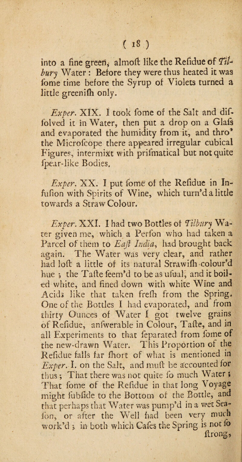 into a fine green,- almoft like the Refidue of TtU bury Water : Before they were thus heated it was fome time before the Syrup of Violets turned a little greenifh only. Exper. XIX. I took fome of the Salt and dif- folved it in Water, then put a drop on a Glafs and evaporated the humidity from it, and thro* the Microfcope there appeared irregular cubical Figures, intermixc with prifmatical but not quite fpear-like Bodies. Ex per. XX. I put fome of the Refidue in In- fufion with Spirits of Wine, which turn’d a little towards a Straw Colour. Exper. XXL I had two Bottles of Tilbury Wa¬ ter given me, which a Perfon who had taken a Parcel of them to Eaft India, had brought back again. The Water was very clear, and rather had loft a little of its natural Strawifh colour’d hue , the Tafte feem’d to be as ufual, and it boil¬ ed white, and fined down with white Wine and Acids like that taken frefli from the Spring, One of the Bottles I had evaporated, and from thirty Ounces of Water I got twelve grains of Refidue, anfwerable in Colour, Tafte, and id all Experiments to that feparated from fome of the new-drawn Water. This Proportion of the Refidue falls far fhort of what is mentioned in Exper. I. on the Salt, and muft be accounted tor thus *, That there was not quite fo much Water; That fome of the Refidue in that long Voyage might fubfide to the Bottom of the Bottle, and that perhaps that Water was pump’d in a wet Sea- fon, or after the Well had been very much work’d > in both which Cafes the Spring is not fo