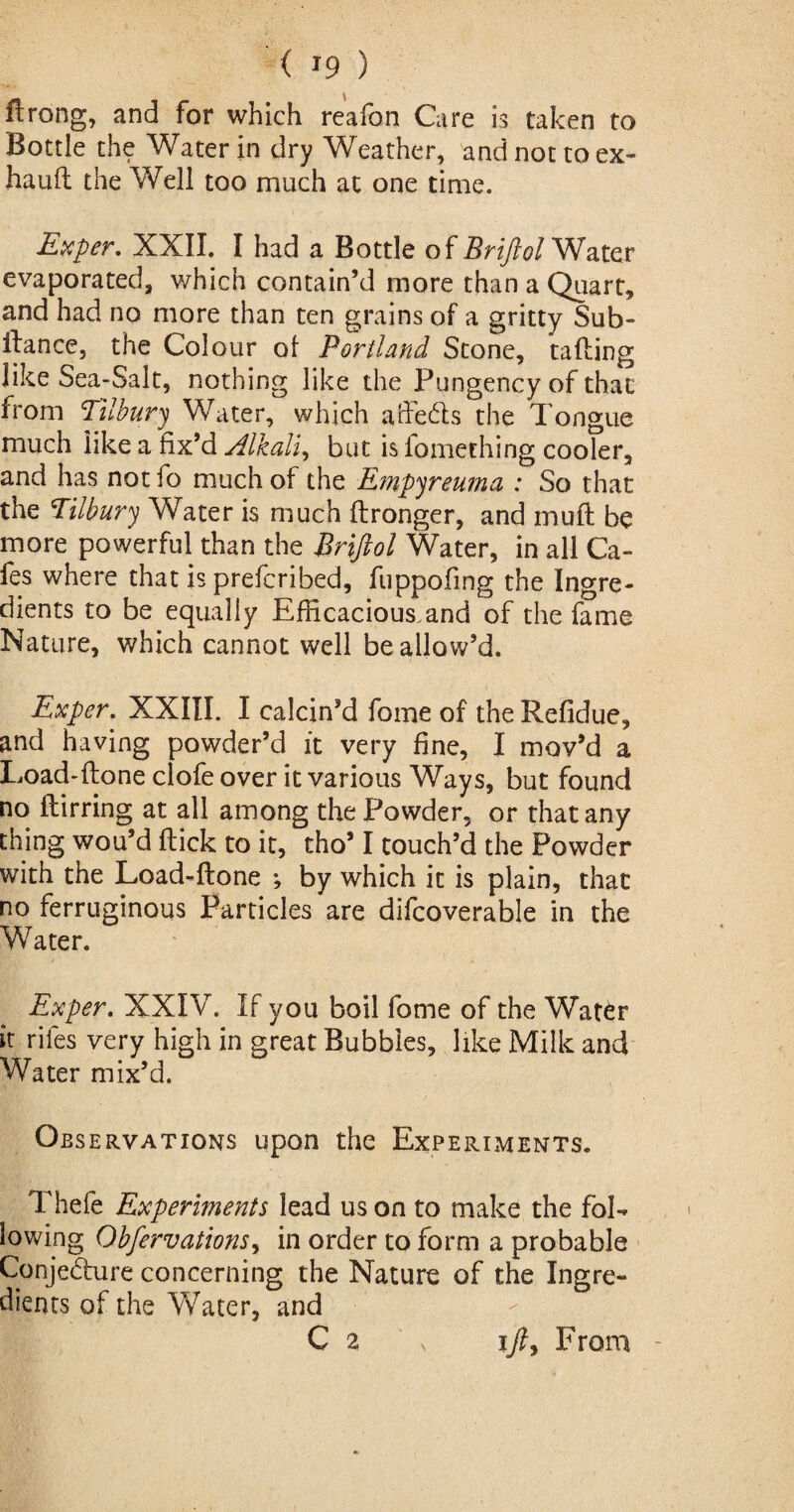 ftrong, and for which reafon Care is taken to Bottle the Water in dry Weather, and not to ex- hauH the Well too much at one time. Exper. XXII. I had a Bottle of Briftol Water evaporated, which contain’d more than a Quart, and had no more than ten grains of a gritty Sub- Hance, the Colour of Portland Stone, tailing like Sea-Salt, nothing like the Pungency of that from Tilbury Water, which affeds the Tongue much like a fix’d Alkali, but isfomething cooler, and has not fo much of the Empyreuma : So that the Tilbury Water is much Hronger, and mull be more powerful than the Briftol Water, in all Ca¬ fes where that is prefcribed, fuppofmg the Ingre¬ dients to be equally Efficacious.and of the fame Nature, which cannot well be allow’d. Exper. XXIII. I calcin’d fome of the Refidue, and having powder’d it very fine, I mov’d a Load-Hone clofe over it various Ways, but found no Hirring at all among the Powder, or that any thing wou’d Hick to it, tho’ I touch’d the Powder with the Load-Hone ; by which it is plain, that no ferruginous Particles are difcoverable in the Water. Exper. XXIV. If you boil fome of the Wat6r it riles very high in great Bubbles, like Milk and Water mix’d. Observations upon the Experiments. Thefe Experiments lead us on to make the fol¬ lowing Obfervations, in order to form a probable Conjedure concerning the Nature of the Ingre¬ dients of the Water, and C 2 ift. From