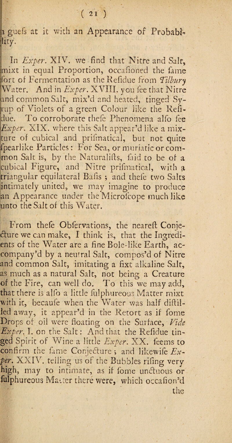 i guefs at it with an Appearance of Probable Iky. In Exper. XIV. we find that Nitre and Saif, mixt in equal Proportion, occafioned the lame fort of Fermentation as theRefidue from Tilbury Water. And in Ex per. XVIII. you fee that Nitre and common Salt, mix’d and heated, tinged Sy¬ rup of Violets of a green Co! our lute the Refi- due. To corroborate thefe Phenomena alfo fee Exper. XIX. where this Salt appear’d like a mix¬ ture of cubical and prifmatical, but not quite fpearlike Particles: For Sea, or muriatic or com¬ mon Salt is, by the Naturalifts, laid to be of a cubical Figure, and Nitre prifmatical, with a triangular equilateral Bafis ; and thefe two Salts intimately united, we may imagine to produce an Appearance under the Microfcope much like unto the Salt of this Water. / s \ * From thefe Observations, the neareft Conje¬ cture we can make, I think is, that the Ingredi¬ ents of the Water are a fine Bolelike Earth, ac¬ company’d by a nemral Salt, compos’d of Nitre and common Salt, imitating a fixe alkaline Salt, as much as a natural Salt, not being a Creature of the Fire, can well do. To this we may add, that there is alfo a little fulphureous Matter mixt with it, becaufe when the Water was half diftil- led away, it appear’d in the Retort as if forne Drops of oil were floating on the Surface, Vide Exper. I. on the Salt: And that the Refidue tin¬ ged Spirit of Wine a little Exper. XX. feems to confirm the fame Conjecture ; and likewife Ex¬ per. XXIV. telling us of the Bubbles rifling very high, may to intimate, as if forne unctuous or fulphureous Matter there were, winch occafion’d the