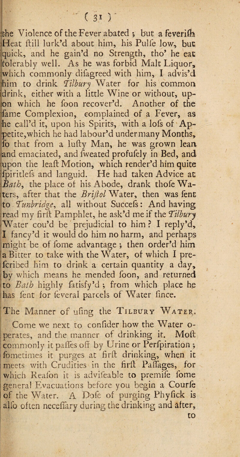 She Violence of the Fever abated *, but a feveriflh Heat (till lurk’d about him, his Pulfe low, but quick, and he gain’d no Strength, tho’ he eaC [tolerably well. As he was forbid Malt Liquor, which commonly difagreed with him, I advis’d ihim to drink Tilbury Water for his common ijdrink, either with a little Wine or without, up¬ on which he foon recover’d. Another of the dame Complexion, complained of a Fever, as he call’d it, upon his Spirits, with a lofs of Ap¬ petite,which he had labour’d undermany Months, fo that from a lufty Man, he was grown lean land emaciated, and fweated profufely in Bed, and (upon the lead Motion, which render’d him quite ifpiritlefs and languid. He had taken Advice at .Bath, the place of his Abode, drank thofe Wa¬ iters, after that the Brifiol Water, then was fent to Tunbridge, all without Succefs: And having read my firft Pamphlet, he ask’d me if the Tilbury (Water cou’d be prejudicial to him? I reply’d, I fancy’d it would do him no harm, and perhaps might be of fome advantage ; then order’d him a Bitter to take with the Water, of which I pre- fcribed him to drink a certain quantity a day, by which means he mended foon, and returned to Bath highly fatisfy’d *, from which place h.e has fent for feveral parcels of Water fince. The Manner of ufiner the Tilbury Water. Come we next to confider how the Water o- perates, and the manner of drinking it. Moft commonly it palles oh by Urine or Perforation ; fometimes it purges at firft drinking, when it meets with Crudities in the firft Paftages, for which Reafon it is advifeable to premife fome general Evacuations before you begin a Courfe of the Water. A Dofe of purging Phyfick is alfo often necefiary during the drinking and after, to