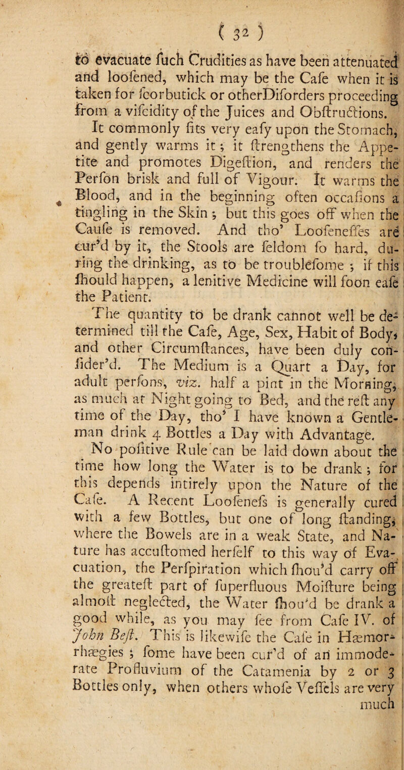 to evacuate fuch Crudities as have been attenuated and loofened, which may be the Cafe when it is taken for fcorbutick or otherDiforders proceeding from a vifcidity of the Juices and Obftru&ions. It commonly fits very eafy upon the Stomach, and gently warms it ; it ftrengthens the Appe¬ tite and promotes Digeftion, and renders the Perfon brisk and full of Vigour. It warms the Blood, and in the beginning often occafions a tingling in the Skin ; but this goes off when the Caufe is removed. And tho’ Loofeneffes are: cur’d by it, the Stools are feldom fo hard, du¬ ring the drinking, as to be troublefome *, if this: fhould happen, a lenitive Medicine will foon eafe the Patient. The quantity to be drank caftnot well be de¬ termined till rhe Cafe, Age, Sex, Habit of Body* and other Circumftances, have been duly con- iider’d. 1 he Medium is a Quart a Day, for adult perfons, viz. half a pint in the Morning, as much at Night going to Bed, and the reft any time of the Day, tho5 I have known a Gentle¬ man drink 4 Bottles a Day with Advantage. No pofitive Rule can be laid down about the time how long the Water is to be drank ; for this depends intirely upon the Nature of the Cafe. A Recent Loofenefs is generally cured with a few Bottles, but one of long ftanding* where the Bowels are in a weak State, and Na- ■ ture has accuftomed herfelf to this way of Eva-, cuation, the Perfpiration which fhou’d carry off the greateft part of fuperfluous Moifture being almolt neglected, the Water fhoifd be drank a good while, as you may fee from Cafe IV. of John Befi. This is like wife the Cafe in Htemor- rhregies ; fome have been cur’d of an immode^ rate Profluvium of the Catamenia by 2 or 3 Bottles only, when others whole Veffcls are very much