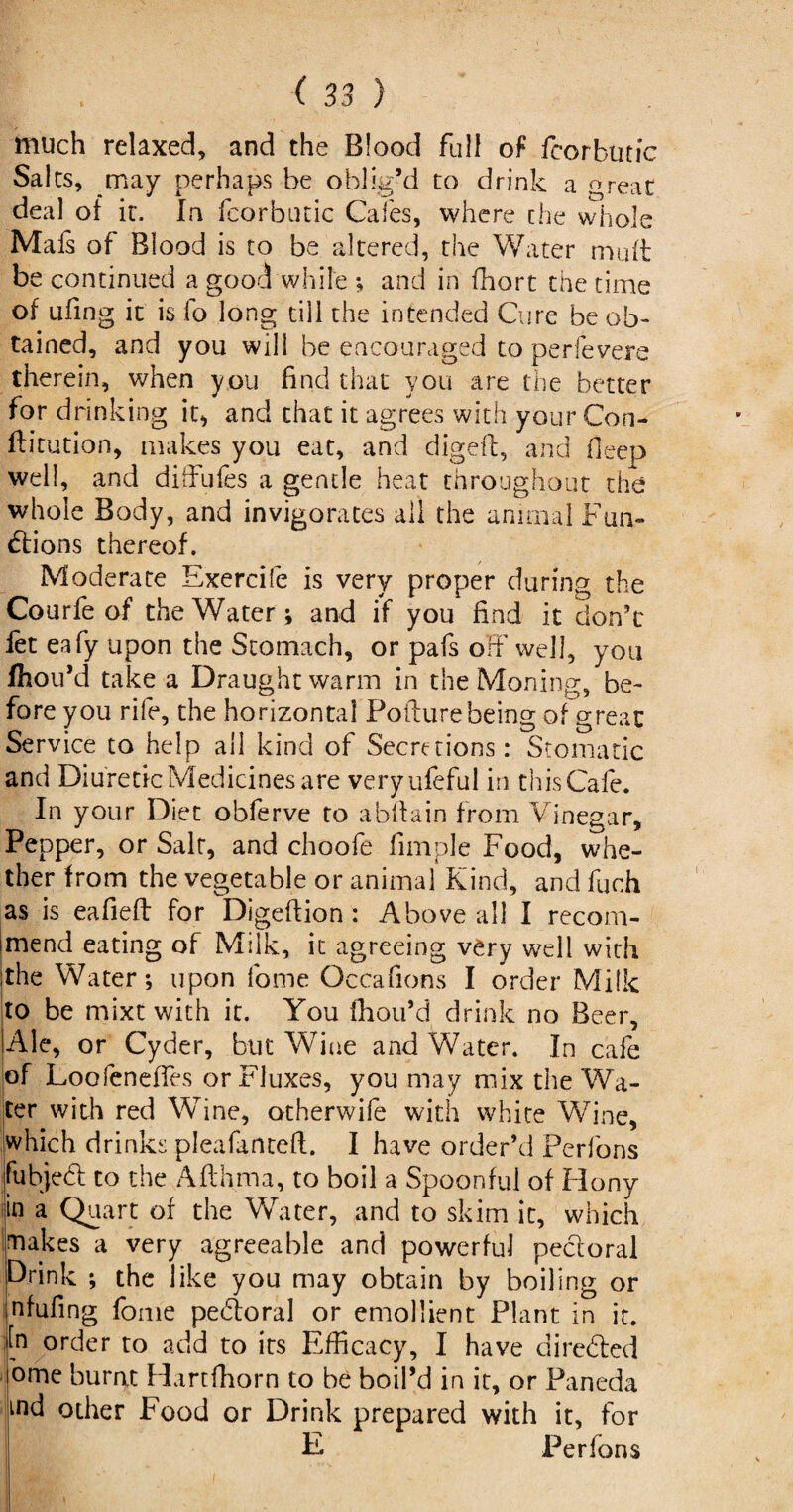 much relaxed, and the Blood full of fcorkutic Salts, may perhaps be oblig’d to drink a great deal of it. In fcorbutic Cafes, where the whole Mafs of Blood is to be altered, the Water mult be continued a good while ; and in ffiort the time of ufing it is fo long till the intended Cure be ob¬ tained, and you will be encouraged to perfevere therein, when you find that you are the better for drinking it, and that it agrees with your Con- ftitution, makes you eat, and digeft, and deep well, and diffufes a gentle heat throughout the whole Body, and invigorates all the animal Fun¬ ctions thereof. Moderate Exercife is very proper during the Courfe of the Water; and if you find it don’t fet eafy upon the Stomach, or pafs off' well, you fhou’d take a Draught warm in the Moning, be¬ fore you rife, the horizontal Pofturebeing of great Service to help all kind of Secretions: Stomatic and Diuretic Medicines are veryufeful in this Cafe. In your Diet obferve to abltain from Vinegar, Pepper, or Salt, and choofe Ample Food, whe¬ ther from the vegetable or animal Kind, and fuch as is eafieft for Digeftion: Above all I recom¬ mend eating of Milk, it agreeing very well with ;the Water; upon fome Occafions I order Milk to be mixtwith it. You fhou’d drink no Beer, Ale, or Cyder, but Wine and Water. In cafe of Loofeneffes or Fluxes, you may mix the Wa¬ ter with red Wine, otherwife with white Wine, Which drinks pleafanteft. I have order’d Perfons fubjeCi to the A.fthma, to boil a Spoonful of Hony in a Quart of the Water, and to skim it, which makes a very agreeable and powerful pectoral Drink ; the like you may obtain by boiling or nfufmg fome pehloral or emollient Plant in it. In order to add to its Efficacy, I have directed ome burnt Hartffiorn to be boil’d in it, or Paneda md other Food or Drink prepared with it, for E Perfons