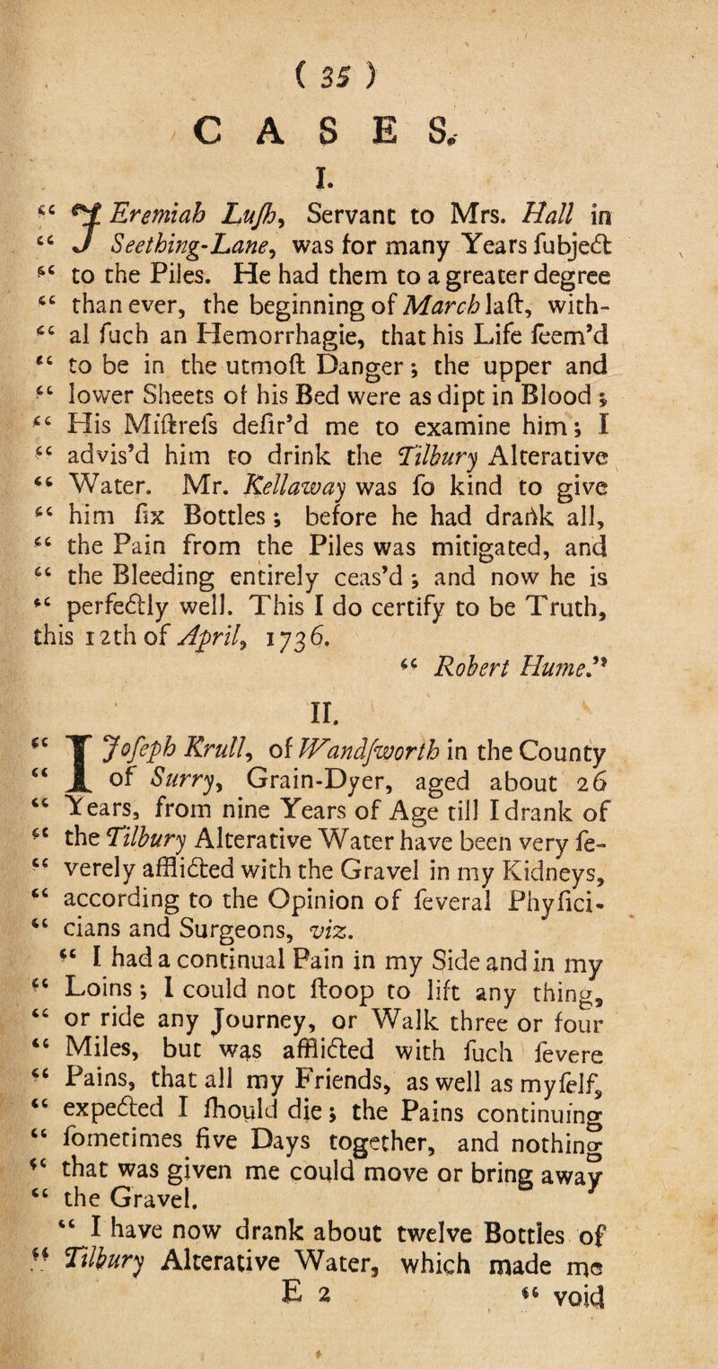 CASES, I. Eremiah Lujh, Servant to Mrs. Hall in ct J Seething-Lane, was for many Years fubjedt to the Piles. He had them to a greater degree than ever, the beginning of March laft, with- al fuch an Plemorrhagie, that his Life leem’d “ to be in the uttnofl Danger*, the upper and lower Sheets of his Bed were as dipt in Blood ; His Mfftrefs delir’d me to examine him; I <c advis’d him to drink the Tilbury Alterative 46 Water. Mr. Kellaway was fo kind to give fc him fix Bottles ; before he had draffck all, *c the Pain from the Piles was mitigated, and the Bleeding entirely ceas’d *, and now he is perfectly well. This I do certify to be Truth, this 12th of Aprils 1736. 6C Robert Hume?* II. T Jofeph Rrull, of PFandfworth in the County “ JL Surry, Grain-Dyer, aged about 26 cc \ears, from nine Years of Age till I drank of the Tilbury» Alterative Water have been very fe- <c verely affli&ed with the Gravel in my Kidneys, according to the Opinion of feveral Phyfici- <c cians and Surgeons, viz. “ I had a continual Pain in my Side and in my “ Loins ; I could not floop to lift any thing, “ or ride any Journey, or Walk three or four tc Miles, but was afflidted with fuch fevere “ Pains, that all my Friends, as well as myfelf, <c expedted I fhould die; the Pains continuing “ Sometimes five Days together, and nothing that was given me could move or bring awav <c the Gravel. “ 1 have now drank about twelve Botties of  Tilbury Alterative Water, which made mo E 2 u void