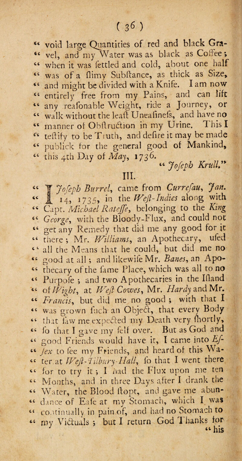 ( 3<$ ) <€ void large Quantities of red and black Gra- vel, and my Water was as black as Coffee; when it was fettled and cold, about one half c< was of a Oimy Subftance, as thick as Size, *c and might be divided with a Knife. I am now <c entirely free from my Pains, and can lift u any reasonable Weight, ride a Journey, or “ walk without the leaf! Uneafinefs, and have no “ manner of Obftru&ion in my Urine. This I Ci teffify to be Truth, and defire it may be made publick for the general good of Mankind, cc this 4th Day of Ma\y, 1736. “ Jofeph Krull” III. “ ¥ Jofeph Barrel, came from Currefau, Jan. A i4> 1735, in the Weft-Indies along with <4 Capr. Michael Ratejfe, belonging to the King George, with the Bloody-b lux, and could not 46 get any Remedy that did me any good for it “ there ; Mr. Williams, an Apothecary, ufed 4 4 all the Means that he could, but did me no 46 good at all; and likewife Mr. Banes, an Apo- 4C thecary of the fame Place, which was all to no Purpofe *, and two Apothecaries in the IQand of Wight, at Weft Cowes, Mr. Hardy and Mr. 44 Francis, but did me no good \ with that I “ was grown Inch an Objefft, that every Body “ that iaw me expected my Death very lliortly, cc io that I gave my feIf over. But as God and 4C good Friends would have it, I came into Eft “ Jex to lee my Friends, and heard of this Wa- cc ter.at Weft-Tilbury-Hall, lo that I went there “ for to try it *, I had the Flux upon me ten cc Months, and in three Days after I drank the 44 Water, the Blood ftopt, and gave me abun- 44 dance of Eafe at my Stomach, which I wa* ct continually in pain of, and had no Stomach to 44 my Vi&uals j but I return God I hanks for “ his