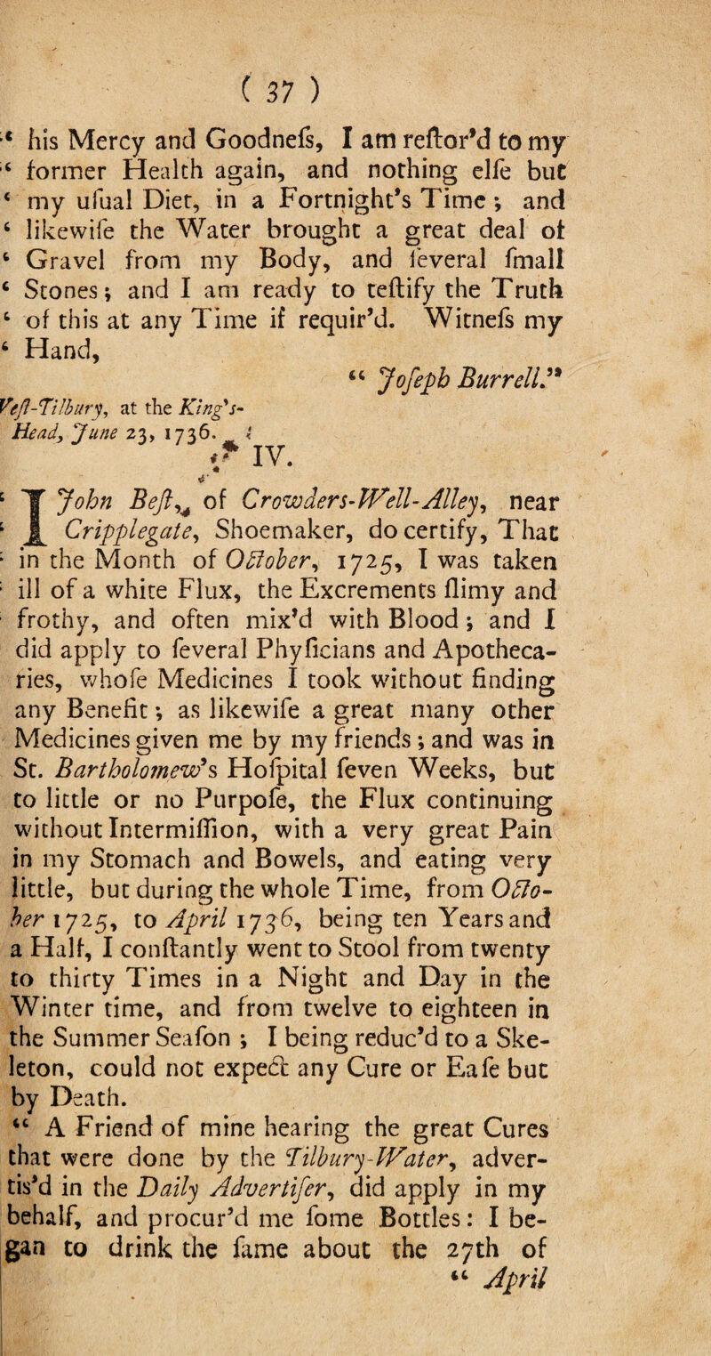 his Mercy and Goodnefs, I am reftor’d to my former Health again, and nothing elfe but ‘ my ufual Diet, in a Fortnight’s Time ; and 6 likewife the Water brought a great deal of 6 Gravel from my Body, and feveral fmall 4 Stones; and I am ready to teftify the Truth 4 of this at any Time if requir’d. Witnefs my 6 Hand, 44 Jofepb Burrell” Vefl-Ti!bur% at the King's- Heady June 23, 1736. t ** IV. 4 T John Beftu of Crowders-Well-Alley, near 1 Cripplegate, Shoemaker, do certify, That : in the Month of Offober, 1725, I was taken ; ill of a white Flux, the Excrements flimy and frothy, and often mix’d with Blood ; and I did apply to feveral Phyficians and Apotheca¬ ries, whofe Medicines I took without finding any Benefit; as likewife a great many other Medicines given me by my friends; and was in St. Bartholomew's Hofpital feven Weeks, but to little or no Purpofe, the Flux continuing without Intermiffion, with a very great Pain in my Stomach and Bowels, and eating very little, but during the whole Time, from Octo¬ ber 1725, to April 173d, being ten Years and a Half, I conftantly went to Stool from twenty to thirty Times in a Night and Day in the Winter time, and from twelve to eighteen in the Summer Seafon *, I being reduc’d to a Ske¬ leton, could not expect any Cure or Eafe but by Death. 44 A Friend of mine hearing the great Cures that were done by the !Tilbury-Water, adver¬ tis’d in the Daily Advertifer, did apply in my behalf, and procur’d me fome Bottles: I be¬ gan to drink the fame about the 27th of 44 April