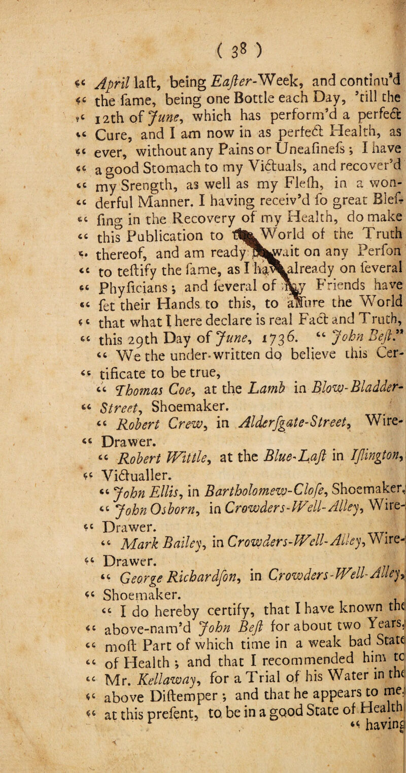 ( 3« ) *< April laft, being Eafter-Week, and continu’d the fame, being one Bottle each Day, 5till the ,c 12th of 7^, which has perform’d a perfect cc Cure, and I am now in as perfed Health, as cc ever, without any Pains or Uneafinefs ; I have cc a good Stomach to my Viduals, and recover’d cc my Srength, as well as my Flefh, in a won- cc derful Manner. I having receiv’d fo great Blef- fing in the Recovery of my Health, do make “ this Publication to tl^World of the Truth thereof, and am ready^b^ait on any Perfon <c to teftify the fame, as I‘h^%already on feveral cc Phyficians; and feveral of ni&y Friends have «c fet their Hands to this, to aSure the World c c that what I here declare is real Fad and Truth, “ this 29th Day of June, 1736. “ John Deft. ^ We the underwritten dq believe this Cer- “ tificate to be true, cc Thomas Coe, at the Lamb in Blow-Bladder- <■<- Street, Shoemaker. “ Robert Crew, in Alderfgate-StreetP Wire- “ Drawer. <c Robert Wittle, at the Blue-Laft in IJlington, “ Vidualler. cc John Ellis, in Bartholomew-Clofe, Shoemaker, “ JohnOsborn, in Crowders-Well-Alley, Wire-: “ Drawer. cc Mark Bailey, in Crowders-W'ell- Alley, Wire-! “ Drawer. George Richardfton, \n Crowders-Well-Alleys “ Shoemaker. “ I do hereby certify, that I have known the cc above-nam’d John Be ft for about two Years; cc moft Part of which time in a weak bad State “ of Health; and that I recommended him tc t£ Mr. Rellaway, for a Trial of his Water in tht “ above Diftemper ; and that he appears to me; “ at this prefent, to. be in a good State of Health r “having