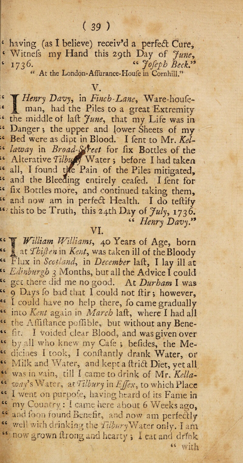 4 having (as 1 believe) receiv’d a perfect Cure, 4 Witnefs my Hand this 29th Day of June, c 1736. “ Jofepb Beckd* “ At the London-AfTurance-Houfe in Cornhilld’ c T Henry Davy, in Finch-Lane, Ware~houfe~ 6 A man5 had the Piles to a great Extremity 14 the middle of laft June, that my Life was in ;c Danger •, the upper and lower Sheets of my i4 Bed were as dipt in Blood. I fent to Mr. KeU :c law ay in Broad-afreet for fix Bottles of the 14 Alterative TilbuM^Water ; before I had taken “ all, I found tjre Pain of the Piles mitigated, u and the Bieeaing entirely ceafed. I fent for sc fix Bottles more, and continued taking them, 44 and now am in perfeft Health. I do teftify 44 • this to be Truth, this 24th Day oi July, 1736. C6 VI. Henry Davy. 64 IT William Williams, 40 Years of Age, born 44 A. at 'Tkiften in Kent, was taken ill of the Bloody 44 Flax in Scotland, in December laft, I lay ill at 44 Edinburgh 3 Months, but all the Advice I could 44 get there did me no good. At Durham I was 44 9 Days lb bad that 1 could not ftir; however, 44 I could have no help there, fo came gradually 44 into Kent again in March laft, where I had all 44 the AiTiftance poflible, but without any Bene- 44 ft. I voided clear Blood, and was given over 44 by all who knew my Cafe ; befides, the Me- 44 dickies I took, I conftantly drank Water, or 44 Milk and Water, and kept a ftri£l Diet, yet all, 44 was in vain, till [ came to drink of Mr, Kella- 44 way's Water, av Tilbury in EJ/ex, to which Place 44 1 went on purpose, having heard of its Fame in 44 my Country : i came here about 6 Weeks ago, 44 and foon found Benefit, and now am perfectly 44 well with drinking the illbury Water only. 1 am “ now grown ftrong and hearty *, I eat and drink: 44 with