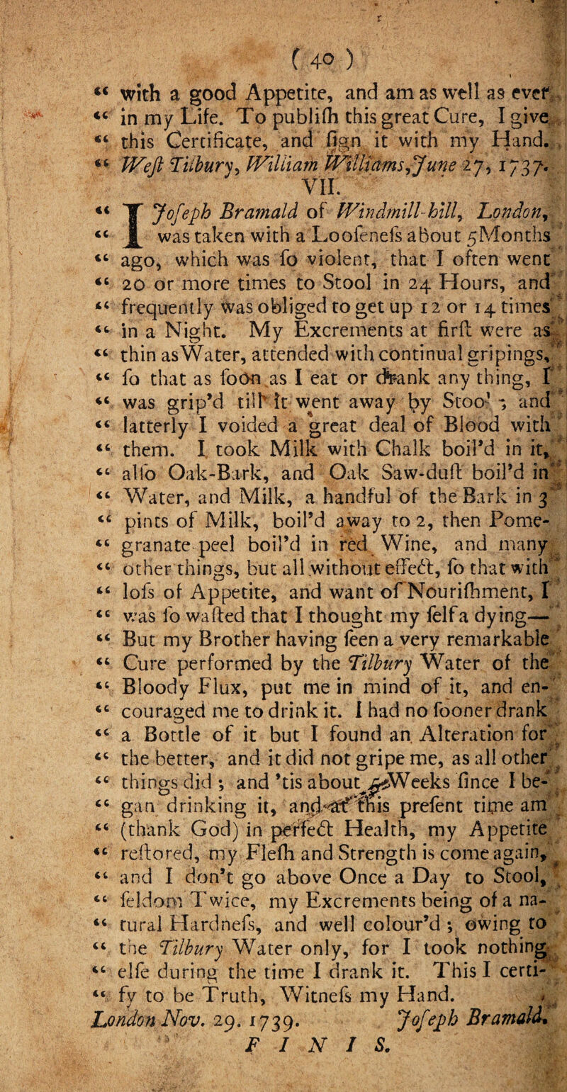 m (C <( <c «c (4° ) with a good Appetite, and am as well as ever in my Life. To publifh this great Cure, I give this Certificate, and fign it with my Hand. , Weft Tiibury, Wiliiarh Williams,June 27, 1737. Yir. Jofeph Bramald of Windmill hill, London, was taken with a Looienefs about 5Months ago, which was fo violent, that I often went 20 or more times to Stool in 24 Hours, and frequently Was obliged to get up 12 or 14 times “ in a Night. My Excrements at fir ft were «< 44 I 44 <c 44 as 44 thin as Water, attended with continual gripings. fo that as foOn as I eat or dteank any thing, f 44 »! 44 44 c4 44 44 <c 44 cc 44 (4 «c was grip’d tilh it went away by Stoo- and latterly I voided a great deal of Blood with them. I took Milk with Chalk boil’d in it, alfo Oak-Bark, and Oak Saw-dull: boil’d in” Water, and Milk, a handful of the Bark in 3' pints of Milk, boil’d away to 2, then Pome¬ granate peel boil’d in red Wine, and many other things, but all without effect, fo that with lofs of Appetite, and want of Nourifhment, I was fo wafted that I thought my felfa dying— But my Brother having feen a very remarkable Cure performed by the Tilbury Water of the Bloody Flux, put mein mind of it, and en¬ couraged me to drink it. i had no fooner drank <4 44 44 44 a Bottle of it but I found an Alteration for the better, and it did not gripe me, as all other things did ; and ’tis about^jWeeks fince I be¬ gan drinking it, amLaffthis prelent titne am 44 «4 44 44 44 (thank God) in perfebl Health, my Appetite reftored, my Flefh and Strength is come again, and I don’t go above Once a Day to Stool, feldom Twice, my Excrements being of a na¬ tural Hardnefs, and well colour’d ; owing to the Tilbury Water only, for I took nothing elfe during the time I drank it. This I certi¬ fy to be Truth, Witnefs my Hand. ^ London Nov. 29. 1739. Jofeph Bramald. finis/ 44 44 4<