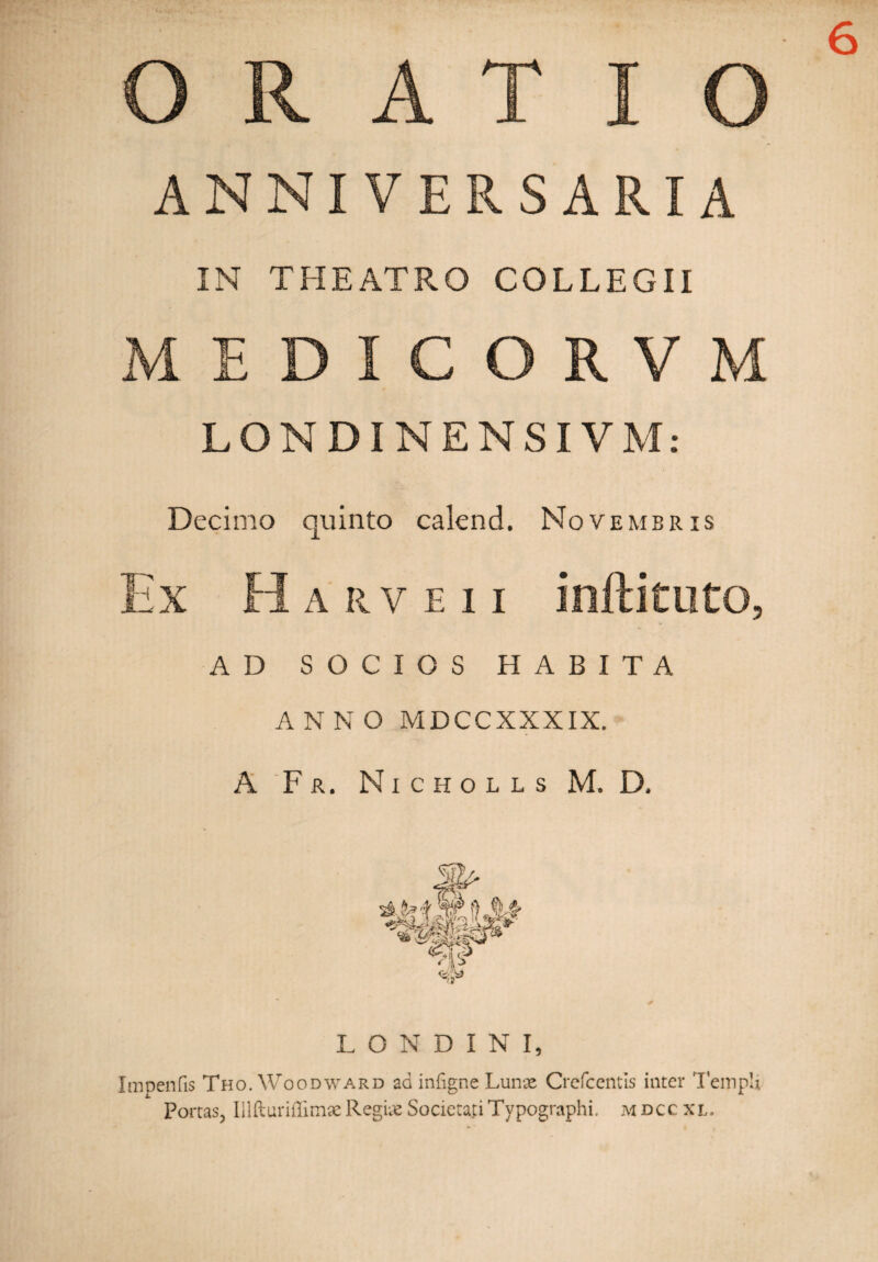 6 A-__A r~ !■\ ANNIVERSARIA IN THEATRO COLLEGII M E C O R V M LONDINENSIVM: Decimo quinto calend. Novembris ix A R V E I I AD SOCIOS HABITA ANNO MDCCXXXIX. A Fr. Nicholls M. D, LONDINI, Imoenfis Tho. Woodward ad infigne Lunae Crcfcentis inter Templi Porcas, Iilfturiflimae Regiae Societati Typographi. m dcc xl.