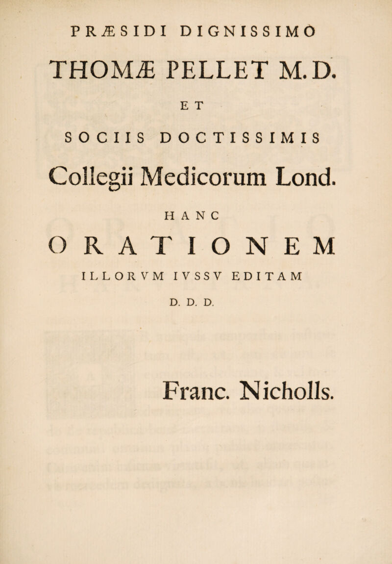 PRi£SIDI DIGNISSIMO THOMiE PELLET M. D. E T SOCIIS DOCTISSIMIS Collegii Medicorum Lond. HANC O RATIONEM ILLORVM IVSSV EDITAM D. D. D. Franc. Nicholls.