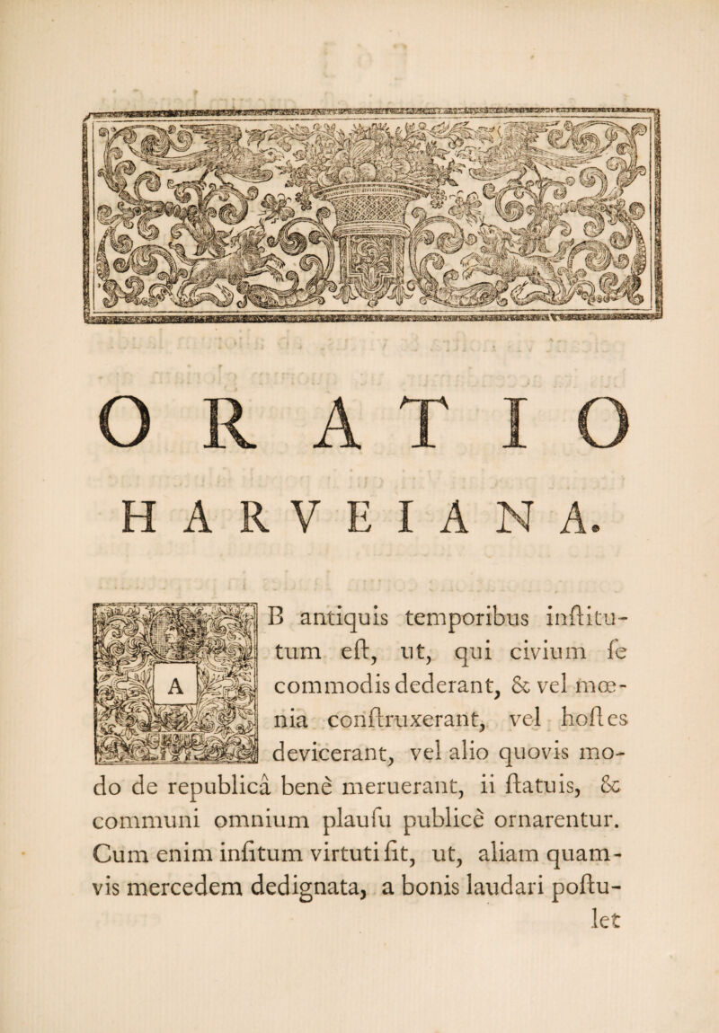 B antiquis temporibus inditu tum ed, ut, qui civium fe commodis dederant, &vel moe¬ nia condruxerant, vel hod.es devicerant, vel alio quovis mo¬ do de republica bene meruerant, ii datu is, & communi omnium plaufu publice ornarentur. Cum enim indtum virtutilit, ut, aliam quam¬ vis mercedem dedignata, a bonis laudari podu- let