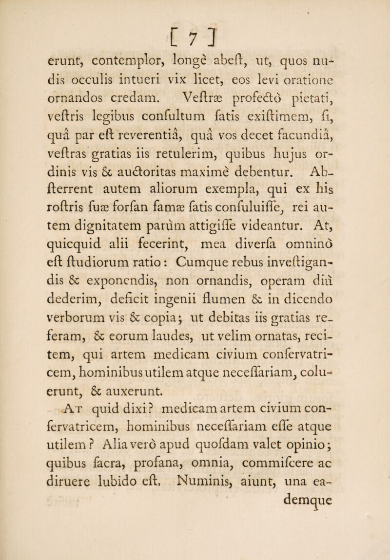 erunt, contemplor, longe abeft, ut, quos nu¬ dis occulis intueri vix licet, eos levi oratione ornandos credam. Veftrse profedtd pietati, veftris legibus confultum fatis exiftimem, fi, qua par eft reverentia, qua vos decet facundia, veftras gratias iis retulerim, quibus hujus or¬ dinis vis & audtoritas maxime debentur. Ab- flerrent autem aliorum exempla, qui ex his roftris fuse forfan famas fatis confuluiffe, rei au¬ tem dignitatem parum attigiffe videantur. At, quicquid alii fecerint, mea diverfa omnind eft ftudiorum ratio: Cumque rebus inveftigan- dis & exponendis, non ornandis, operam diu dederim, deficit ingenii flumen & in dicendo verborum vis & copia; ut debitas iis gratias re¬ feram, & eorum laudes, ut velim ornatas, reci¬ tem, qui artem medicam civium confervatri- cem, hominibus utilem atque neceflariam, colu¬ erunt, & auxerunt. At quid dixi? medicam artem civium con- fervatricem, hominibus neceflariam efie atque utilem? Alia vero apud quofdam valet opinio; quibus facra, profana, omnia, commilcere ac diruere lubido eft, Numinis, aiunt, una ea- demque