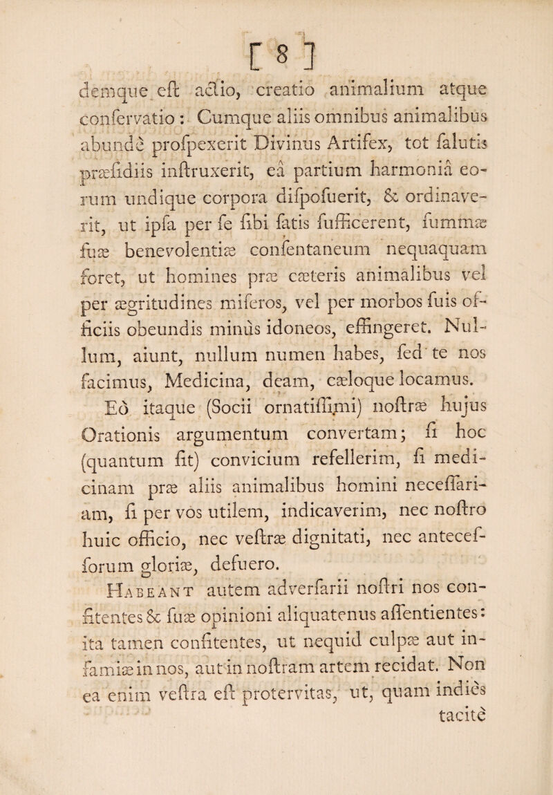 m denique eft aci io, creatio animalium atque confervatio : Cumque aliis omnibus animalibus abunde profpexerit Divinus Artifex, tot falutis praefidiis inftruxerit, ea partium harmonia eo¬ rum undique corpora difpofuerit, & ordinave¬ rit, ut ipfa per fe flbi fatis fufficerent, fummae fux benevolentis confentaneum nequaquam foret, ut homines prae caeleris animalibus vel per aegritudines mi feros, vel per morbos fu is of¬ ficiis obeundis miniis idoneos, effingeret. Nul¬ lum, aiunt, nullum numen habes, fed te nos facimus, Medicina, deam, caeloque locamus. Eo itaque (Socii ornatiffimi) noftras hujus Orationis argumentum convertam; fi hoc (quantum fit) convicium refellerim, fi medi¬ cinam prae aliis animalibus homini neceflari- am, fi per vos utilem, indicaverim, nec noftro huic officio, nec veftrae dignitati, nec antecef- forum gloriae, defuero. Habeant autem adverfarii noftri nos con- fitentesSc fuae opinioni aliquatenus affentientes: ita tamen confitentes, ut nequid culpas aut in¬ famiae in nos, aut in noftram artem recidat. Non ea enim veftra eft protervitas, ut, quam inaies tacite
