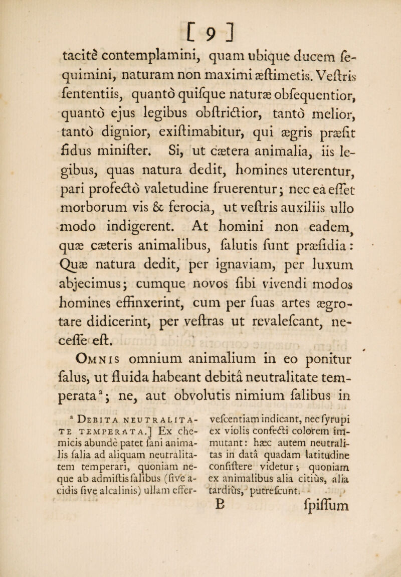 tacite contemplamini, quam ubique ducem fe- quimini, naturam non maximi asftimetis. Veftris fententiis, quanto quifque natura obfequentior, quanto ejus legibus obftri&ior, tanto melior, tanto dignior, exiftimabitur, qui aegris prafit fidus minifter. Si, ut caetera animalia, iis le¬ gibus, quas natura dedit, homines uterentur, pari profe&d valetudine fluerentur; nec ea edet morborum vis & ferocia, ut veftris auxiliis ullo modo indigerent. At homini non eaden^ quae csteris animalibus, falutis funt prafidia: Qira natura dedit, per ignaviam, per luxum abjecimus; cumque novos fibi vivendi modos homines effinxerint, cum per fuas artes aegro¬ tare didicerint, per veftras ut revalefcant, ne- ceffeeft. Omnis omnium animalium in eo ponitur falus, ut fluida habeant debita neutralitate tem¬ perata3; ne, aut obvolutis nimium falibus in a Debita neutralita- vefcentiamindicant, necfyrupi te temperata.] Ex che- ex violis confetffi colorem im- micis abunde patet fani anima- mutant: haec autem neutrali- lis falia ad aliquam neutralita- tas in data quadam latitudine tem temperari, quoniam ne- confiftere videtur *, quoniam que ab admiftisfalibus (five a- ex animalibus alia citius, alia eidis five alcalinis) ullam effer- tardius, putrefeunt. B fpifliim
