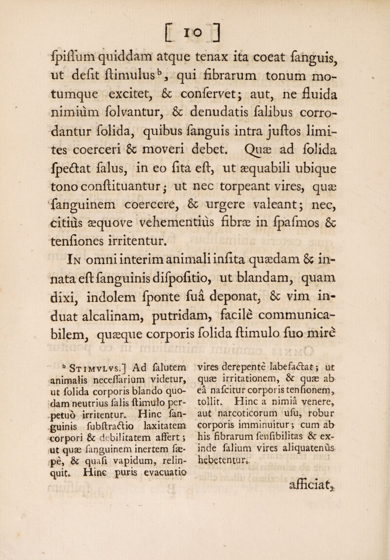 Ipiflum quiddam atque tenax ita coeat fanguis, ut defit ftimulusbs qui fibrarum tonum mo¬ tumque excitet, Sc confervet; aut, ne fluida nimium folvantur, Sc denudatis lalibus corro¬ dantur folida, quibus fanguis intra juftos limi¬ tes coerceri Sc moveri debet. Quas ad folida fpedtat falus, in eo fita eft, ut aequabili ubique tonoconflituantur; ut nec torpeant vires, quae fanguinem coercere, Sc urgere valeant; nec, citius aequove vehementius fibrae in Ipafmos Sc tenfiones irritentur. In omni interim animali infita quaedam Sc in¬ nata eft fanguinis difpofitio, ut blandam, quam dixi, indolem fponte fua deponat, Sc vim in¬ duat alcalinam, putridam, facile communica- bilem, quaeque corporis folida ftimulo fuo mire b Stimvlvs.] Ad falutem animalis neceffarium videtur, ut folida corporis blando quo¬ dam neutrius falis ftimulo per¬ petuo irritentur. Hinc fan- guinis fubftraftio laxitatem corpori & debilitatem affert; ut quas fanguinem inertem fas- pe, & quaft vapidum, relin¬ quit». Hinc puris evacuatio vires derepente labefadlat; ut quae irritationem, & quas ab ea nafciturcorporistenfionem, tollit». Hinc a nimia venere, aut narcoticorum ufu, robur corporis imminuitur; cum ab his fibrarum fenfibilitas & ex¬ inde falium vires aliquatenus hebetentur,, afficiat»