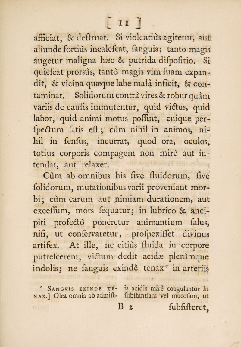 c afficiat, & deftruat. Si violentius agitetur, aut aliunde fortius incalefcat, fanguis; tanto magis augetur maligna haec Sc putrida difpofitio. Si quiefcat prorsus, tanto magis vim fuam expan¬ dit, & vicina quaeque labe mala inficit, & con¬ taminat. Solidoru m contra vires & robur quam variis de caufis immutentur, quid vidtus, quid labor, quid animi motus poffint, cuique per- fpe£tum fatis eft; cum nihil in animos, ni¬ hil in fenfus, incurrat, quod ora, oculos, totius corporis compagem non mird aut in¬ tendat, aut relaxet. Cum ab omnibus his five fluidorum, five folidorum, mutationibus varii proveniant mor¬ bi; cum earum aut nimiam durationem, aut excefliim, mors fequatur; in lubrico & anci- piti profe&d poneretur animantium falus, nifi, ut confervaretur, profpexiflet divinus artifex. At ille, ne citius fluida in corpore putrefcerent, vidtum dedit acidae plerumque indolis; ne fanguis exind£ tenaxc in arteriis , « c Sangvis exinde te- is acidis mire coagulantur in nax.] Olea omnia ab admift- fubftantiam vel mucofam, ut B z fubfifteret.