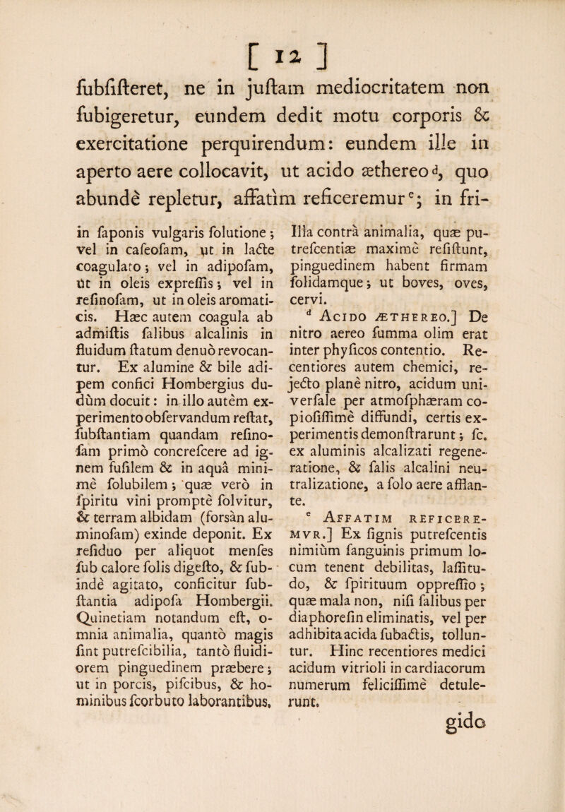[ I*] fubfifteret, ne in juftam mediocritatem non fubigeretur, eundem dedit motu corporis & exercitatione perquirendum: eundem ille in aperto aere collocavit, ut acido ^thereo d, quo abundi repletur, affatim reficeremure; in fri- in faponis vulgaris folutione *, vel in cafeofam, \it in ladte coagularo; vel in adipofam, Ut in oleis expreffis •, vel in refinofam, ut in oleis aromati¬ cis. Haec autem coagula ab admiftis falibus alcalinis in fluidum flatum denuo revocan¬ tur. Ex alumine & bile adi¬ pem confici Hombergius du- dum docuit: in illo autem ex¬ perimento obfervandum reflat, fubftantiam quandam refino- fam primo concrefcere ad ig¬ nem fufilem $£ in aqua mini¬ me folubilem; quae vero in fpiritu vini prompte folvitur, & terram albidam (forsan alu- minofam) exinde deponit. Ex refiduo per aliquot menfes fub calore folis digefto, & fub- inde agitato, conficitur fub- flantia adipofa Hombergii. Quinetiam notandum eft, o- mnia animalia, quanto magis fint putrefcibilia, tanto fluidi¬ orem pinguedinem praebere; ut in porcis, pifcibus, &; ho¬ minibus fcorbuto laborantibus, Illa contra animalia, quse pu- trefcentiae maxime refiftunt, pinguedinem habent firmam folidamquej ut boves, oves, cervi. d Acido /ethereo.] De nitro aereo fumma olim erat inter phyficos contentio. Re- centiores autem chemici, re- jedo plane nitro, acidum uni- verfale per atmofphaeram co- piofiflime diffundi, certis ex¬ perimentis demonftrarunt *, fc. ex aluminis alcalizati regene¬ ratione, & falis alcalini neu- tralizatione, a folo aere afflan¬ te. e Affatim reficbre- mvr.] Ex fignis putrefcentis nimium fanguinis primum lo¬ cum tenent debilitas, laflitu- do, & fpirituum oppreflio *, quas mala non, nifi falibus per diaphorefin eliminatis, vel per adhibitaacidafubadtis, tollun¬ tur. Hinc recentiores medici acidum vitrioli in cardiacorum numerum felicifflme detule¬ runt.