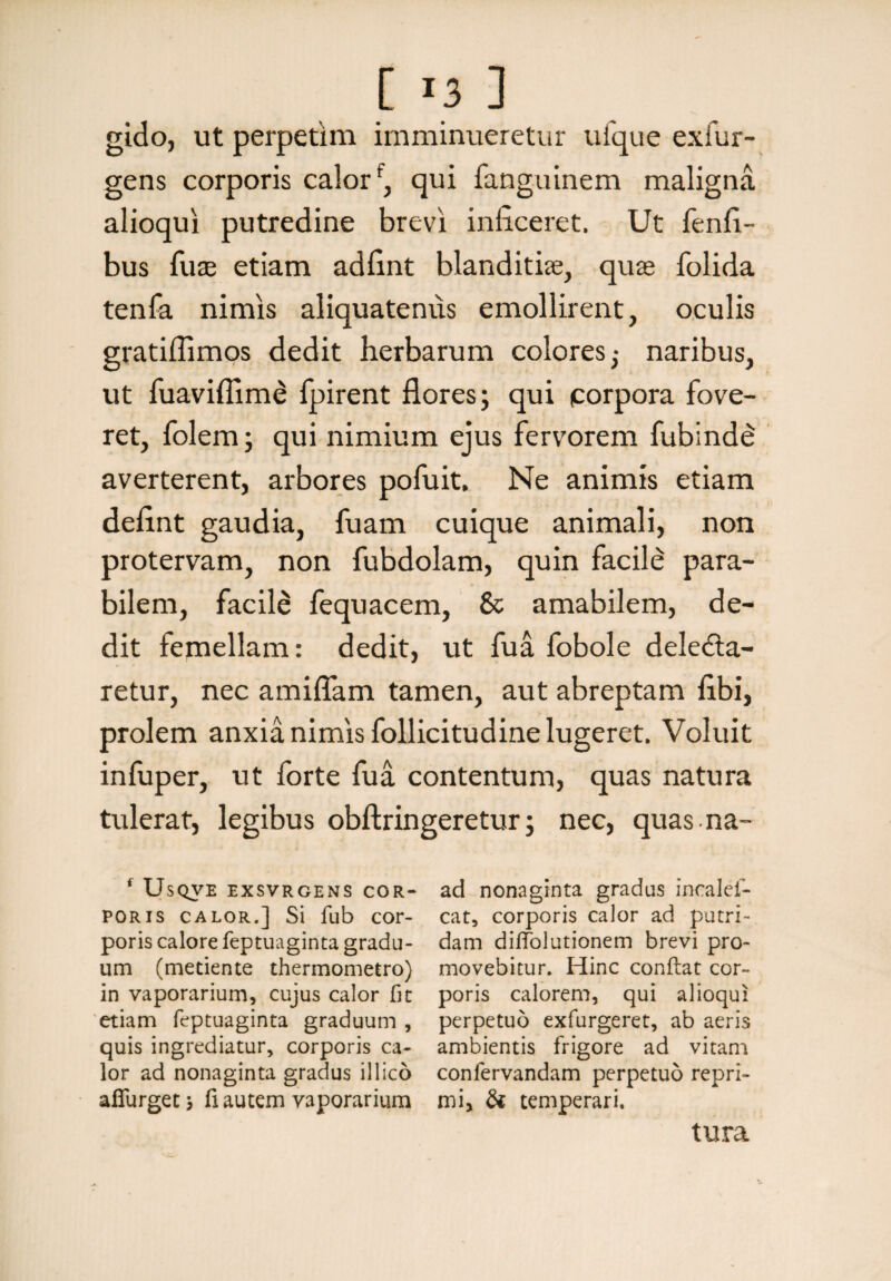 gido, ut perpetim imminueretur ufque ex Tur¬ gens corporis calorf, qui fanguinem maligna alioqui putredine brevi inficeret. Ut fenfi- bus Tuae etiam adfint blanditiae, quae folida tenfa nimis aliquatenus emollirent, oculis gratiflimos dedit herbarum colores; naribus, ut fuaviffim£ fpirent flores; qui porpora fove¬ ret, folem; qui nimium ejus fervorem fubinde averterent, arbores pofuit. Ne animis etiam defint gaudia, fuam cuique animali, non protervam, non fubdolam, quin facile para¬ bilem, facilS fequacem, & amabilem, de¬ dit femellam: dedit, ut fua fobole deledta- retur, nec amiflam tamen, aut abreptam fibi, prolem anxia nimis follicitudine lugeret. Voluit infuper, ut forte fua contentum, quas natura tulerat, legibus obftringeretur; nec, quas na- * UsQVE EXSVRGENS COR¬ PORIS calor.] Si fub cor¬ poris calore feptuaginta gradu¬ um (metiente thermometro) in vaporarium, cujus calor fit etiam feptuaginta graduum , quis ingrediatur, corporis ca¬ lor ad nonaginta gradus illico afiurget j fi autem vaporarium ad nonaginta gradus incalef- cat, corporis calor ad putri¬ dam diffolutionem brevi pro¬ movebitur. Hinc conflat cor¬ poris calorem, qui alioqui perpetuo exfurgeret, ab aeris ambientis frigore ad vitam conlervandam perpetuo repri¬ mi, & temperari. tura