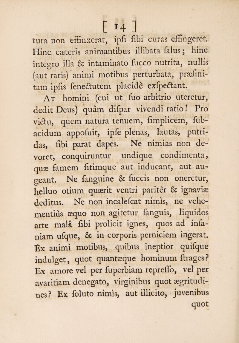 tura non effinxerat, ipfi fibi curas effingeret. Hinc cceteris animantibus illibata falus; hinc integro illa & intaminato fucco nutrita, nullis (aut raris) animi motibus perturbata, praefim- tam ipfis fenedutem placidi exfpedant. At homini (cui ut fuo arbitrio uteretur, dedit Deus) quam difpar vivendi ratio! Pro vidu, quem natura tenuem, fimplicem, fub- acidum appofuit, ipfe plenas, lautas, putri¬ das, fibi parat dapes. Ne nimias non de¬ voret, conquiruntur undique condimenta, qure famem fitimque aut inducant, aut au¬ geant. Ne fanguine & fuccis non oneretur, helluo otium quaerit ventri pariter 8c ignaviae deditus. Ne non incalefcat nimis, ne vehe¬ mentius aequo non agitetur fanguis, liquidos arte mala fibi prolicit ignes, quos ad infa- niam ufque, & in corporis perniciem ingerat. Ex animi motibus, quibus ineptior quifque indulget, quot quantaeque hominum firages? Ex amore vel per fuperbiam repreffo, vel per avaritiam denegato, virginibus quot aegritudi¬ nes ? Ex foluto nimis, aut illicito, juvenibus quot