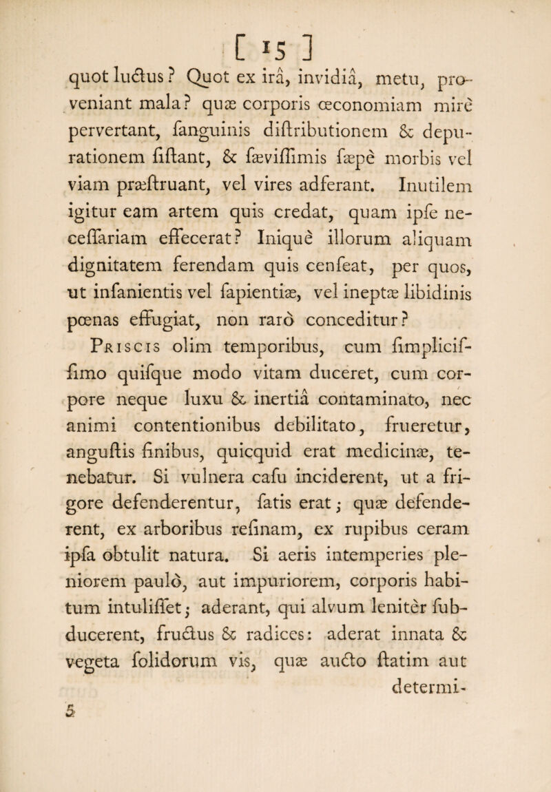 C rs ] quot ludus ? Quot ex ira, invidia, metu, pro¬ veniant mala? quas corporis oeconomiam mire pervertant, fanguinis diftributionem & depu- rationem fidant, & faeviffimis faspe morbis vel viam prreftruant, vel vires adferant. Inutilem igitur eam artem quis credat, quam ipfe ne- cefiariam effecerat? Inique illorum aliquam dignitatem ferendam quis cenfeat, per quos, ut infanientis vel fapientiae, vel ineptae libidinis poenas effugiat, non raro conceditur? Priscis olim temporibus, cum fimplicif- fimo quifque modo vitam duceret, cum cor¬ pore neque luxu & inertia contaminato, nec animi contentionibus debilitato, frueretur, anguftis finibus, quicquid erat medicinae, te¬ nebatur. Si vulnera cafu inciderent, ut a fri¬ gore defenderentur, fatis erat; quae defende¬ rent, ex arboribus refinam, ex rupibus ceram ipfa obtulit natura. Si aeris intemperies ple¬ niorem paulo, aut impuriorem, corporis habi¬ tum intuliffet; aderant, qui alvum leniter fub- ducerent, frudus & radices: aderat innata & vegeta folidorum vis, quas audo ftatim aut determi-