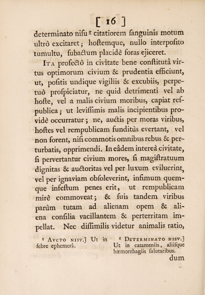 C I<5 ] determinato niffis citatiorem fanguinis motum ultro excitaret; hoftemque, nullo interpofito tumultu, fubadum placide foras ejiceret. Ita profedo in civitate bene conftituta vir¬ tus optimorum civium & prudentia efficiunt, ut, politis undique vigiliis & excubiis, perpe¬ tuo profpiciatur, ne quid detrimenti vel ab hofte, vel a malis civium moribus, capiat ref- publica• ut leviffimis malis incipientibus pro¬ vide occurratur; ne, audis per moras viribus, hoftes vel rempublicam funditus evertant, vel non forent, nili commotis omnibus rebus & per¬ turbatis, opprimendi. In eadem intered civitate, fi pervertantur civium mores, fi magiftratuum dignitas & audoritas vel per luxum eviluerint, vel per ignaviam obfoleverint, infimum quem¬ que infeftum penes erit, ut rempublicam mire commoveat; 6c fuis tandem viribus parum tutam ad alienam opem & ali¬ ena confilia vacillantem & perterritam im¬ pellat. Nec diffimilis videtur animalis ratio, s Avcto nisv.] Ut in e Determinato nisv.] Febre ephemera, Ut in catameniis, aliifque htemorrhaeiis falutaribus. dum