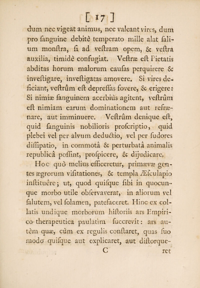[ «7 ] dum nec vigeat animus, nec valeant vires, dum pro fanguine debite temperato mille alat Tali¬ um monftra, fi. ad veftram opem, & veftra auxilia, timide confugiat. Veftras eft Fietatis J o abditas horum malorum caufas perquirere Sc inveftigare, inveftigatas amovere. Si vires de¬ ficiant, veftrum eft deprefias fovere, Sc erigere: Si nimias fanguinem acerbius agitent, veftrum eft nimiam earum dominationem aut refre¬ nare, aut imminuere. Veftrum denique eft, quid fanguinis nobilioris profcriptio, quid plebei vel per alvum dedudtio, vel per fudores diflipatio, in commota & perturbata animalis republica poffint, profpicere, & dijudicare. Hoc quo melius efficeretur, primaevas gen¬ tes aegrorum vifitationes, Sc templa ffiiculapio inftituere; ut, quod quifque fibi in quocun¬ que morbo utile obfervaverat, in aliorum vel falutem, vel folamen, patefaceret. Hinc ex col- latis undique morborum hiftoriis ars Empiri¬ co-therapeutica paulafim fuccrevit: ars au¬ tem quas, cum ex regulis conflaret, quas fuo moda quifque aut explicaret, aut diftorque- C ret
