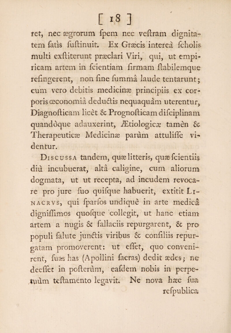 4 [ *8 ] ret, nec agrorum fpem nec veftram dignita¬ tem fatis fuftinuit. Ex Gracis interea fcholis multi exftiterunt praeclari Viri, qui, ut empi¬ ricam artem in fcientiam Ermam fiabilemque refingerent, non fine fumma laude tentarunt; eum vero debitis medicinas principiis ex cor¬ poris oeconomia deducitis nequaquam uterentur, Diagnofticam licet & Prognofticam difciplinam quandoque adauxerint, iEtiologicx tamen & Therapeuticae Medicinae parum attulifle vi¬ dentur. D iscussa tandem, quae litteris, quae fcientiis diu incubuerat, alta caligine, cum aliorum dogmata, ut ut recepta, ad incudem revoca¬ re pro jure fuo quifque habuerit, extitit Li- nacsvS) qui fparfos undique in arte medica digniflimos quofque collegit, ut hanc etiam artem a nugis & fallaciis repurgarent, & pro populi falute junftis viribus & confiliis repur¬ gatam promoverent: ut effet, quo conveni¬ rent, fu as has (Apollini facras) dedit sedes • ne deefiet in pofterum, eafdem nobis in perpe¬ tuum teftamento legavit. Ne nova hxc fu a
