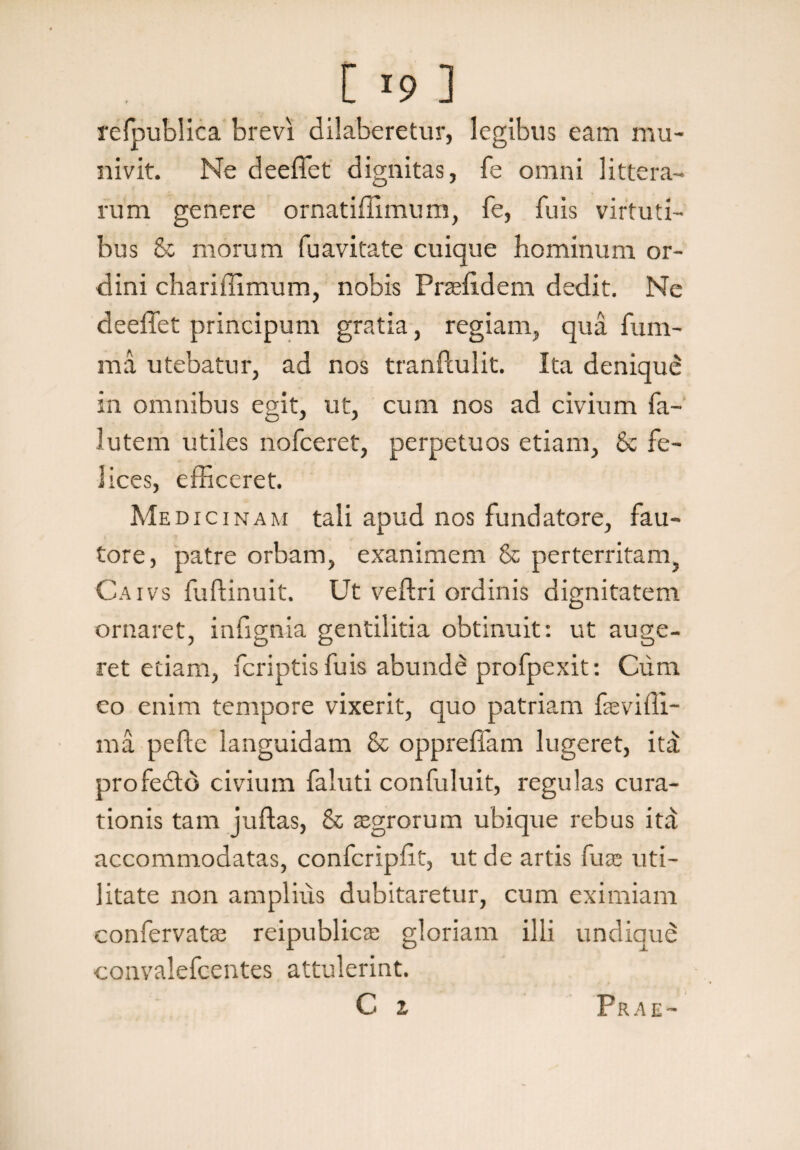refnublica brevi dilaberetur, legibus eam mu¬ nivit. Ne deeffet dignitas, fe omni littera¬ rum genere ornatiffimum, fe, fu is virtuti¬ bus St morum fuavitate cuique hominum or¬ dini chariffimum, nobis Pneffdem dedit. Ne deeffet principum gratia, regiam, qua fum- raa utebatur, ad nos tranftulit. Ita denique in omnibus egit, ut, cum nos ad civium fa~ lutem utiles nofceret, perpetuos etiam, Sc fe¬ lices, efficeret. Medicinam tali apud nos fundatore, fau¬ tore, patre orbam, exanimem Sc perterritam, Caivs fuftinuit. Ut veffri ordinis dignitatem ornaret, infignia gentilitia obtinuit: ut auge¬ ret etiam, fcriptis fuis abunde profpexit: Cum eo enim tempore vixerit, quo patriam fseviffi- ma pefle languidam & oppreffam lugeret, ita: profeSto civium faluti confuluit, regulas cura¬ tionis tam juftas, & asgrorum ubique rebus itd accommodatas, confcripfit, ut de artis fuae uti¬ litate non amplius dubitaretur, cum eximiam confervatae reipublicae gloriam illi undique convalefcentes attulerint. C z Prae