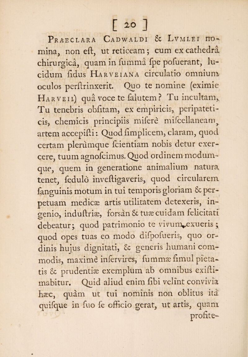[ 2® ] Praeclara Cadwaldi Sc Lvmlei ito- mina, non eft, ut reticeam; cum ex cathedra chirurgica, quam in fumma fpe pofuerant, lu¬ cidum fidus Ha r vei an a circulatio omnium oculos perftrinxerit. Quo te nomine (eximie Harveii) qua voce te falutem? Tu incultam,. Tu tenebris obfitam, ex empiricis, peripateti¬ cis, chemicis principiis mifere mifcellaneam^ artem accepifti: Quod fimplicem, claram, quod certam plerumque fcientiam nobis detur exer¬ cere, tuum agnofcimus. Quod ordinem modum¬ que, quem in generatione animalium natura tenet, fedulo itiveftigaveris, quod circularem, fanguinis motum in tui temporis gloriam & per¬ petuam mediae artis utilitatem detexeris, in¬ genio, induftrire, forsan & tuas cuidam felicitati debeatur j quod patrimonio te vivunvexueris; quod opes tuas eo. modo difpofueris, quo or¬ dinis huius dignitati, & generis humani com¬ modis, maxime infervires, fummae fimul pieta¬ tis & prudentiae exemplum ab omnibus exifti- mabitur. Quid aliud enim fibi velint convivia haec, quam ut tui nominis non oblitus ita quifque in fuo fe officio gerat, ut artis, quam