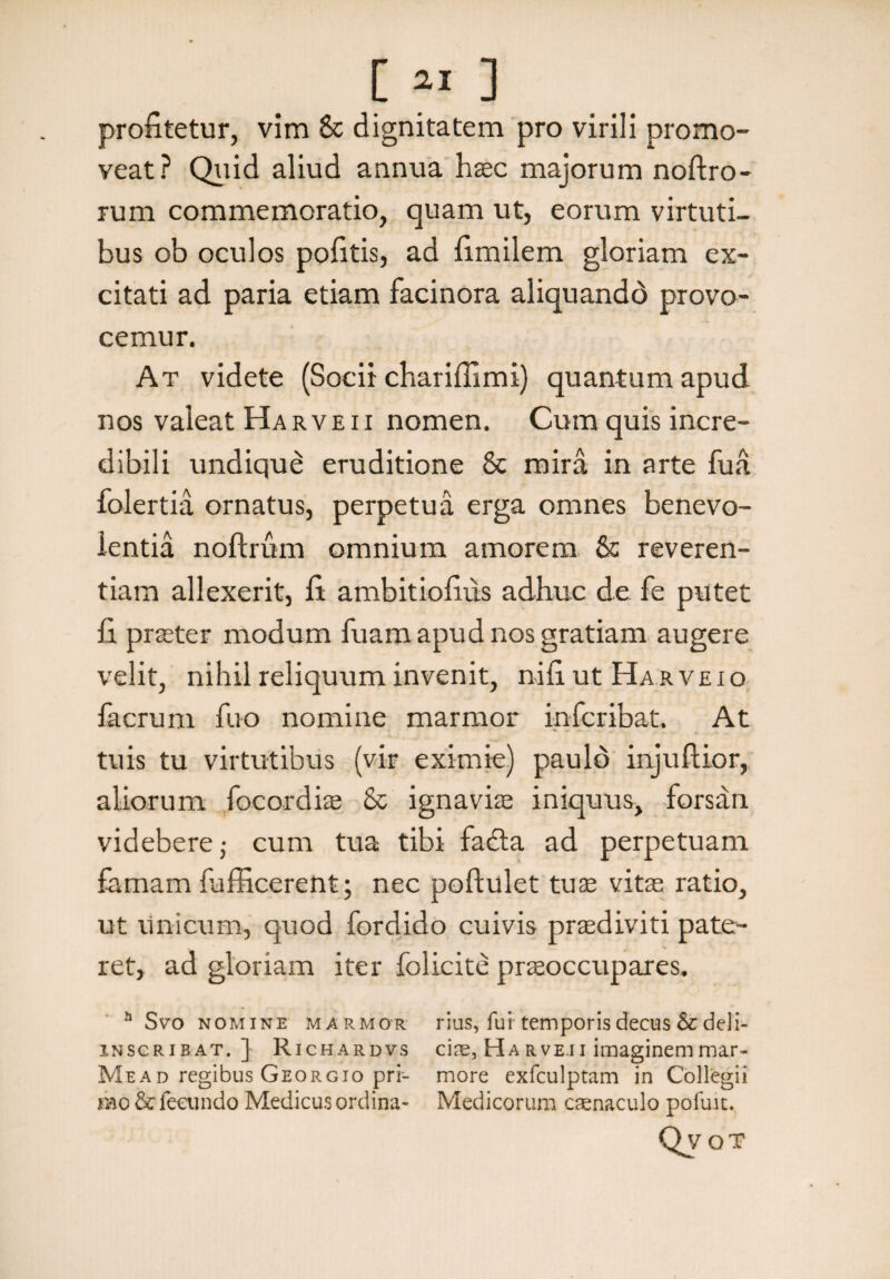 [« ] profitetur, vim & dignitatem pro virili promo¬ veat? Quid aliud annua haec majorum noftro- rum commemoratio, quam ut, eorum virtuti¬ bus ob oculos pofitis, ad fimilem gloriam ex¬ citati ad paria etiam facinora aliquandd provo¬ cemur. At videte (Socii chariffimi) quantum apud nos valeat Ha r ve ii nomen. Cum quis incre¬ dibili undique eruditione & mira in arte fua folertia ornatus, perpetua erga omnes benevo¬ lentia noftrum omnium amorem & reveren¬ tiam allexerit, fi ambitiofius adhuc de fe putet fi praeter modum fuam apud nos gratiam augere velit, nihil reliquum invenit, nifiutHARVEio facrum fuo nomine marmor infcribat. At tuis tu virtutibus (vir eximie) paulo injuftior, aliorum focordiae & ignaviae iniquus, forsan videbere; cum tua tibi fadta ad perpetuam famam {afficerent; nec poftulet tuae vite ratio, ut unicum, quod fordido cuivis praediviti pate¬ ret, ad gloriam iter folicite praeoccupares. h Svo nomine marmor rius, fui'temporis decus & deli- inscribat. ] Richardvs ci££,HARVE.iiimaginemmar- Mead regibus Georgio pri- more exfculptam in Collegii mo & fecundo Medicus ordina- Medicorum caenaculo pofuit. Qvot