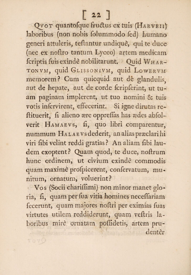 Qvot quantofque ftu&us ex tuis (Haryeii) laboribus (non nobis folummodo fed) humano generi attuleris, teftantur undique, qui te duce (nec ex noftro tantum Lyceo) artem medicam fcriptis luis exinde nobilitarunt. Quid Whar- tonvm, quid Glissonivm, quid Lowervm memorem ? Cum quicquid aut de glandulis aut de hepate, aut de corde fcripferint, ut tu¬ am paginam implerent, ut tuo nomini & tuis votis infervirent, effecerint. Si igne dirutas re- ftituerit, fi. alieno sere oppreffas has sedes abfol- verit Hamaevs, fi, quo libri comparentur, nummum Halae vsdederit, an alias praeclari hi viri fibi velint reddi gratias ? An aliam fibi lau¬ dem exoptent? Quam quod, te duce, noftrum hunc ordinem, ut civium exinde commodis quam maxime profpicerent, confervatum, mu¬ nitum, ornatum, voluerint? Vos (Socii chariffimi) non minor manet glo¬ ria, fi, quam per fu a vitia homines neceffariam fecerunt, quam majores noftri per eximias fuas virtutes utilem reddiderunt, quam veftris la¬ boribus mire ornatam poffidetis, artem pru¬ denter