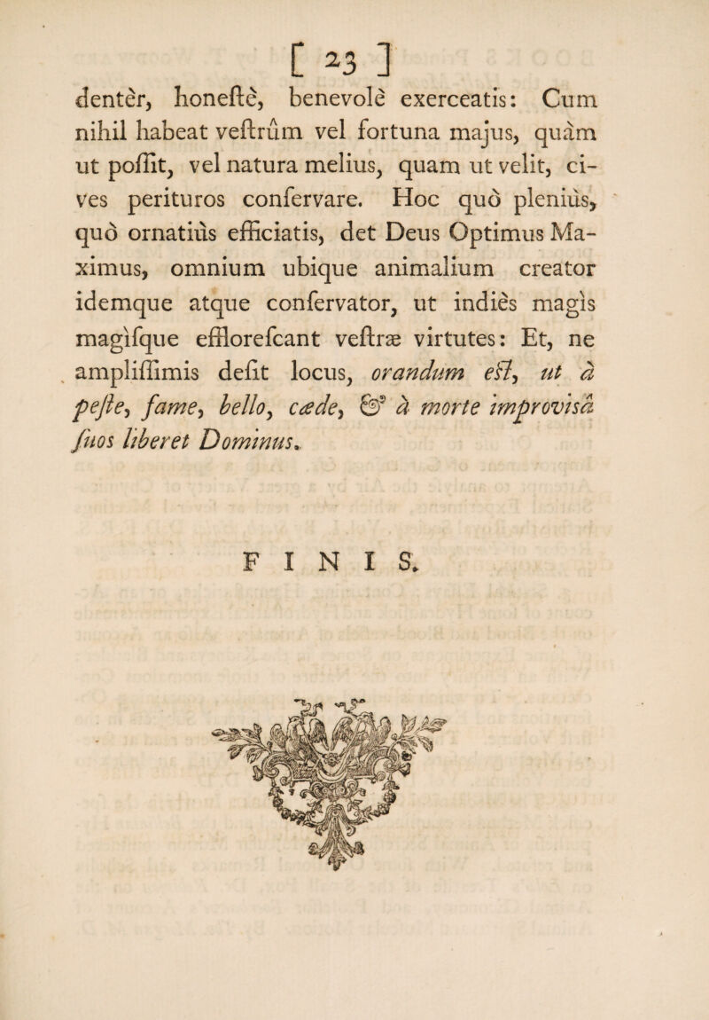 denter, honefle, benevole exerceatis: Cum nihil habeat veftrum vel fortuna majus, quam ut poffit, vel natura melius, quam ut velit, ci¬ ves perituros confervare. Hoc quo plenius, qud ornatius efficiatis, det Deus Optimus Ma¬ ximus, omnium ubique animalium creator idemque atque confervator, ut indies magis magifque efflorefcant veflrae virtutes: Et, ne ampliffimis defit locus, orandum edi, ut a pe fle, fame, bello, cade, 6? d morte Improvisa fitos liberet Dominus. FINI S.