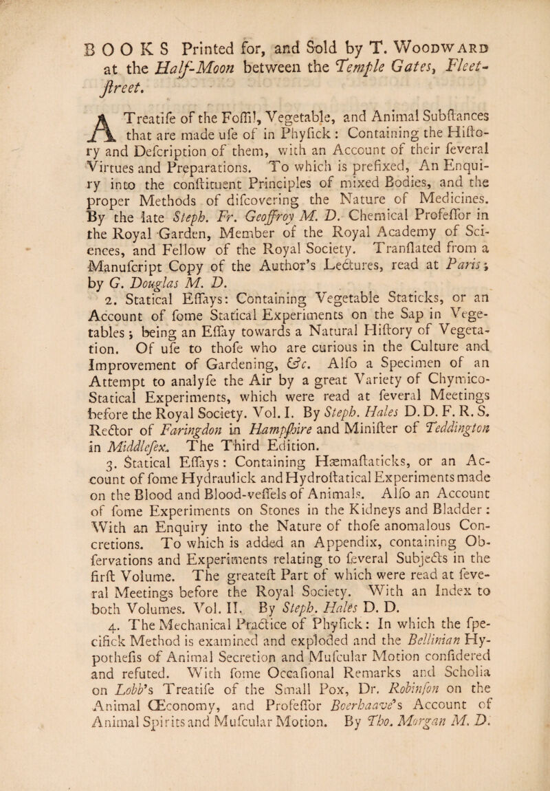 B O O K S Printed for, and Sold by T. Woodward at the Half-Moon between the Temple Gates, Fle et- Jlreet. ATreatife of the Foffi), Vegetable, and Animal Subffances that are made ufe of in Phyfick : Containing the Hifto- ry and Defcription of them, with an Account of their feverai Virtues and Prpparations. To which is prefixed, An Enqui- ry into the conftituent Principies of mixed Bodies, and the proper Methods of difcovering the Nature of Medicines. By the iate Steph. Fr. Geoffroy M. D. Chemical Profeffor in the Royal Garden, Member of the Royal Academy of Sci¬ ences, and Fellow of the Royal Society. T ranflated ffom a Manufcript Copy of the AuthoPs Ledures, read at Paris; by G. Douglas M. D. 2. Statical Effays: Containing Vegetable Staticks, or an Account of fome Statical Experiments on the Sap in Vege- tables j being an EBay tovvards a Natural Hiftory of Vegeta- tion. Of ufe to thofe who are curious in the Culture anci Improvement of Gardenmg, &c. Alfo a Specimen of an Attempt to analyfe the Air by a great Variety of Chymico- Statical Experiments, which were read at feverai Meetings before the Royal Society. Vol. I. By Steph. Hales D. D. F. R. S, Re dor of Faringdon in Hampfhire andMinifter of Feddingtoit in Middlefex: The Third Edi tion. 3. Statical Effays: Containing Haemaftaticks, or an Ac¬ count of fome Hydrauiick and Hydroftatical Experiments made on the Blood and Blood-veffels of Animals.. Alfo an Account of fome Experiments on Stones in the Kidneys and Bladder: With an Enquiry into the Nature of thofe anomalous Con- cretions. To which is added an Appendix, containing Ob- fervations and Experiments relating to feverai Subjeds in the firft Voiume. The greateft Part of which were read at feve¬ rai Meetings before the Royal Society. With an Index to both Volumes. Vol. II. By Steph. Hales D. D. 4. The Mechanica! Pradice of Phyfick: In which the fpe- cifick Method is examined and exploded and the Belliman Hy- pothefis of Animal Secretion and Mufcular Motion confidered and refuted. With fome Occafional Remarks and Scholia on Lobb’s Treatife of the Small Pox, Dr. Robinfon on the Animal QEconomy, and Profeffor Bcerhaave*s Account of Animal Spiritsand Mufcular Motion. By Tbo. Morgan M. D.