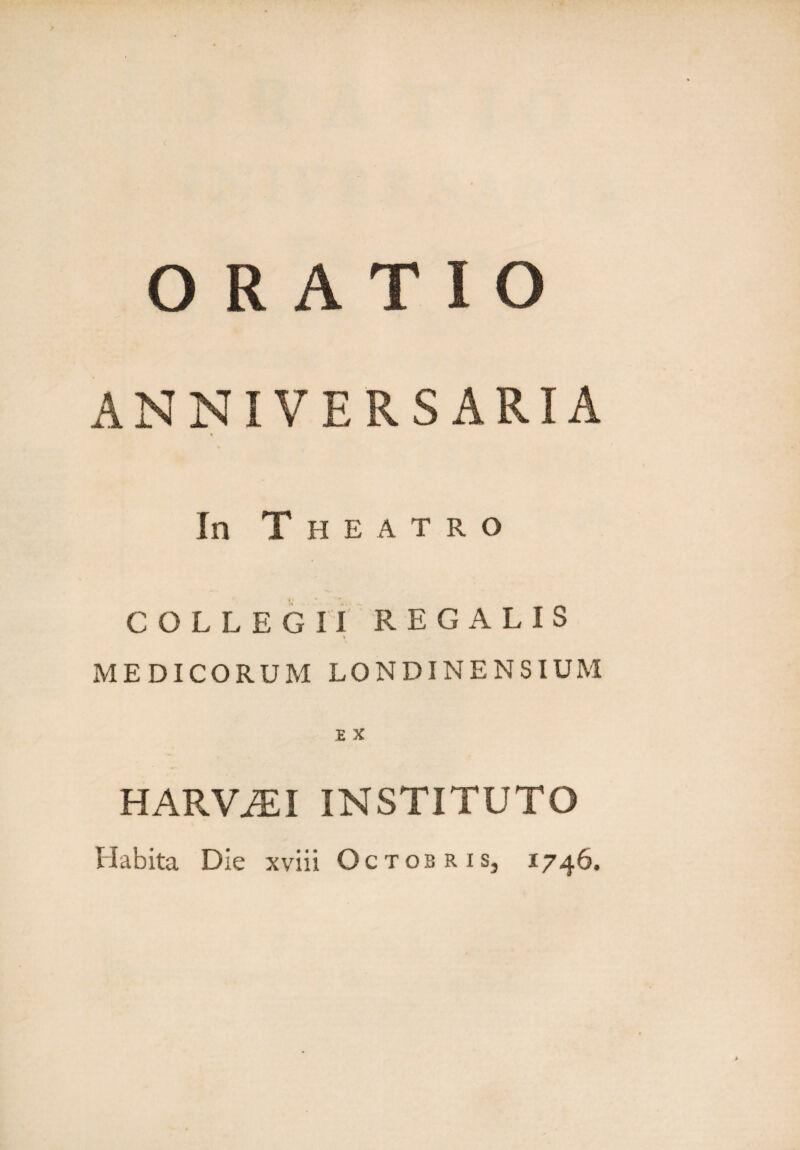 ORATIO ANNIVERSARIA In T H E A T R O COLLEGII REGALIS MEDICORUM LONDINENSIUM £ X HARViEI INSTITUTO Habita Die xviii Octobris, 1746.