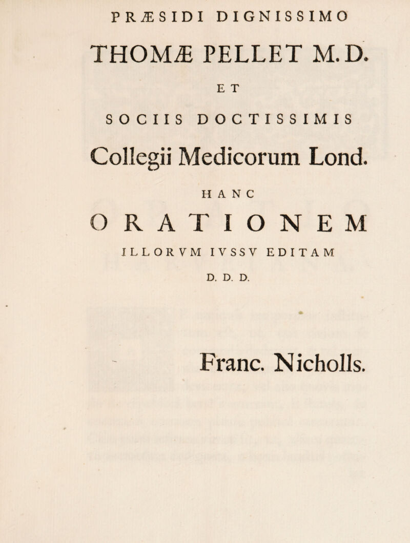 P R j£ S I D I DIGNISSIMO THOM£ PELLET M. D. E T SOCIIS DOCTISSIMIS Collegii Medicorum Lond. HANC ORA T IONEM ILLORVM IVSSV EDITAM D. D. D. Franc. Nicholls.