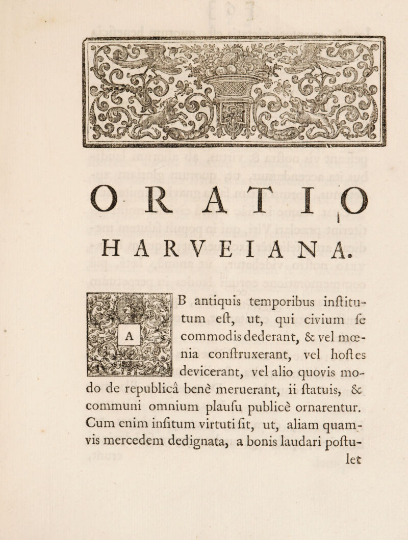 O R A B antiquis temporibus inftitu- tum eft, ut, qui civium fe commodis dederant, & vel moe¬ nia conftruxerant, vel liofi.es devicerant, vel alio quovis mo¬ do de republica bene meruerant, ii ftatuis, Sc communi omnium plaufu publice ornarentur. Cum enim infitum virtuti fit, ut, aliam quam¬ vis mercedem dedignata, a bonis laudari poftu-