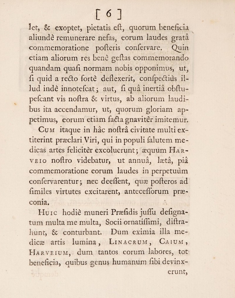 let, & exoptet, pietatis e fi:, quorum beneficia aliunde remunerare nefas, eorum laudes grata commemoratione pofteris confer vare. Quin etiam aliorum res bene geilas commemorando quandam qua fi normam nobis opponimus, ut, fi quid a redto forte deflexerit, confpedtiiis il¬ lud inde innotefeat; aut, fi qua inertia obftu- pefcant vis noftra & virtus, ab aliorum laudi¬ bus ita accendamur, ut, quorum gloriam ap¬ petimus, eorum etiam fadta gnaviter imitemur. Cu m itaque in hac noftra civitate multi ex- titerint praeclari Viri, qui in populi falutem me¬ dicas artes feliciter excoluerunt; aequum Har- veio noftro videbatur, ut annua, laeta, pia commemoratione eorum laudes in perpetuum confervarentur; nec deeflent, quas pofteros ad fimiles virtutes excitarent, antecefiorum prae¬ conia. Huic hodie muneri Praefidis juftu defigna- tum multa me multa, Socii ornatiffimi, diftra- hunt, Sc conturbant. Dum eximia illa me¬ dies artis lumina, Linacrum, Caium, Ha rveium, dum tantos eorum labores, tot beneficia, quibus genus humanum fibi devinx¬ erunt,