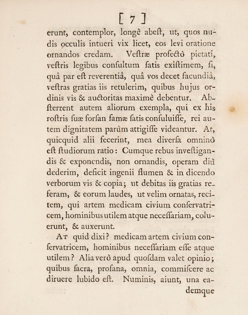 [ 7.] erunt, contemplor, longe abeft, ut, quos nu¬ dis occulis intueri vix licet, eos levi oratione ornandos credam. Veftrae profedto pietati, veftris legibus confultum fatis exiftimem, fi, qua par eft reverentia, qua vos decet facundia, veftras gratias iis retulerim, quibus hujus or¬ dinis vis & audtoritas maxime debentur. Ab- fterrent autem aliorum exempla, qui ex his roftris fure forfan famse fatis confuluifle, rei au¬ tem dignitatem parum attigifle videantur. At, quicquid alii fecerint, mea diverfa omnino eft ftudiorum ratio: Cumque rebus inveftigan- dis & exponendis, non ornandis, operam diu dederim, deficit ingenii flumen & in dicendo verborum vis 8c copia; ut debitas iis gratias re¬ feram, & eorum laudes, ut velim ornatas, reci¬ tem, qui artem medicam civium confervatri- cem, hominibus utilem atque neceflariam, colu¬ erunt, & auxerunt. At quid dixi? medicam artem civium con- fervatricem, hominibus neceflariam efie atque utilem ? Alia vero apud quofdam valet opinio; quibus facra, profana, omnia, commifcere ac diruere lubido eft, Numinis, aiunt, una ea- demque