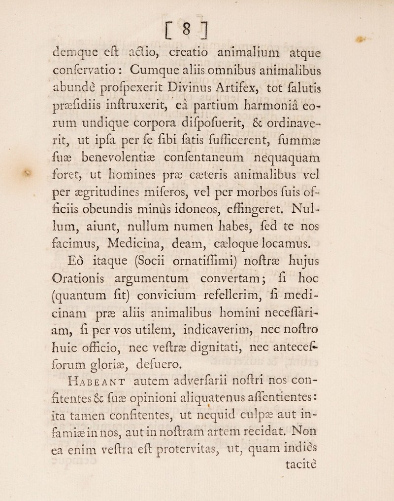 clem que eft aci io, creatio animalium atque confervatio : Cumque aliis omnibus animalibus abunde profpexerit Divinus Artifex, tot falutis prsefidiis inftruxerit, ea partium harmonia eo¬ rum undique corpora dilpofuerit, & ordinave¬ rit, ut ipfa per fe libi fatis fufficerent, fu m mas fu* benevolenti* confentaneum nequaquam foret, ut homines pr* c*teris animalibus vel per *gritudines miferos, vel per morbos fu is of¬ ficiis obeundis minus idoneos, effingeret. Nul¬ lum, aiunt, nullum numen habes, fed te nos facimus, Medicina, deam, c*loque locamus. Eo itaque (Socii ornatiffimi) noftr* hujus Orationis argumentum convertam; fi hoc (quantum fit) convicium refellerim, fi medi¬ cinam pr* aliis animalibus homini necefiari- am, fi per vos utilem, indicaverim, nec noftro huic officio, nec veftr* dignitati, nec antecefi forum glori*, defuero. Habeant autem adverfarii noftri nos con- fitentes 8c fu* opinioni aliquatenus affentientes: ita tamen confitentes, ut nequid culp* aut in¬ fami* in nos, aut in noftram artem recidat. Non ea enim veftra eft protervitas, ut, quam indies tacite