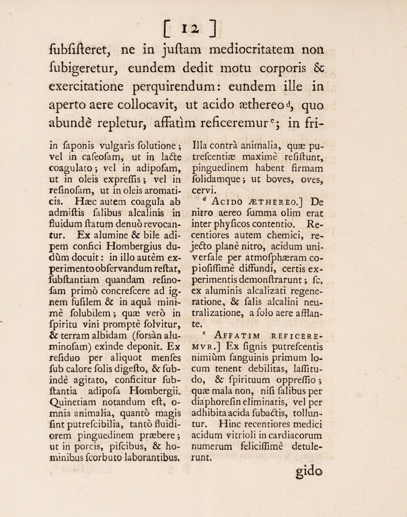 [ I*] fubfifteret, ne in juftam mediocritatem non fubigeretur, eundem dedit motu corporis 6c exercitatione perquirendum: eundem ille in aperto aere collocavit, ut acido jethereo^, quo abunde repletur, affatim reficeremure; in fri- in faponis vulgaris folutione ; vel in cafeofam, ut in ladle coagulato; vel in adipofam, ut in oleis expreffis; vel in refinofam, ut in oleis aromati¬ cis. Haec autem coagula ab admiftis falibus alcalinis in fluidum flatum denuo revocan¬ tur. Ex alumine & bile adi¬ pem confici Hombergius du- dum docuit: in illo autem ex¬ perimento obfervandum reflat, fubftantiam quandam refino- fam primo concrefcere ad ig¬ nem fufilem & in aqua mini¬ me folubilem *, quae vero in fpiritu vini prompte folvitur, & terram albidam (forsan alu- minofam) exinde deponit. Ex refiduo per aliquot menfes fub calore folis digefto, & fub- inde agitato, conficitur fub- flantia adipofa Hombergii. Quinetiam notandum eft, o- mnia animalia, quanto magis fint putrefcibilia, tanto fluidi¬ orem pinguedinem praebere 5 ut in porcis, pifcibus, & ho¬ minibus fcorbuto laborantibus. Illa contra animalia, quae pu- trefcenti^ maxime refiftunt, pinguedinem habent firmam folidamque* ut boves, oves, cervi. d Acido ^thereo.] De nitro aereo fumma olim erat inter phyficos contentio. Re- centiores autem ehem ici, re- jedo plane nitro, acidum uni- verfale per atmofphaeram co- piofiflime diffundi, certis ex¬ perimentis demonftrarunt; fc. ex aluminis alcalizati regene¬ ratione, & falis alcalini neu- tralizatione, a folo aere afflan¬ te. e Affatim reficere- mvr.] Ex fignis putrefeentis nimium fanguinis primum lo¬ cum tenent debilitas, Jaffitu- do, & fpirituum oppreffio 5 quae mala non, nifi falibus per diaphorefin eliminatis, vel per adhibita acida fubatflis, tollun¬ tur. Hinc recentiores medici acidum vitrioli in cardiacorum numerum feliciffime detule¬ runt.