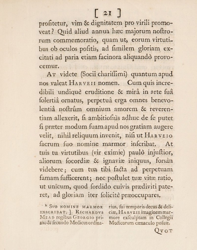 profitetur, vim & dignitatem pro virili promo¬ veat? Quid aliud annua haec majorum noftro- rum commemoratio, quam ut, eorum virtuti¬ bus ob oculos pofitis, ad fimilem gloriam ex¬ citati ad paria etiam facinora aliquando provo¬ cemur. At videte (Socii chariffimi) quantum apud nos valeat Harveii nomen. Cum quis incre¬ dibili undique eruditione & mira in arte fua folertia ornatus, perpetua erga omnes benevo¬ lentia noftrum omnium amorem & reveren¬ tiam allexerit, fi ambitiofius adhuc de fe putet fi praeter modum fuam apud nos gratiam augere velit, nihil reliquum invenit, nifi ut Ha r v e i o facrum fuo nomine marmor i-nfcribat. At tuis tu virtutibus (vir eximie) paulo injuftior, aliorum focordiae & ignaviae iniquus, forsan videbere; cum tua tibi fadla ad perpetuam famam fufficerent; nec poftulet tuae vitae ratio, ut unicum, quod fordido cuivis praediviti pate¬ ret, ad gloriam iter folicite praeoccupares. h Svo nomine marmor rius, fui temporis decus & deli- INSCRI3AT. ] R ichardvs cias, Ha rveii imaginem mar- Mead regibus Georgio prI- more exfculptam in Collegii mo&fecundo Medicus ordina- Medicorum casnaculo pofuit. Qy oT